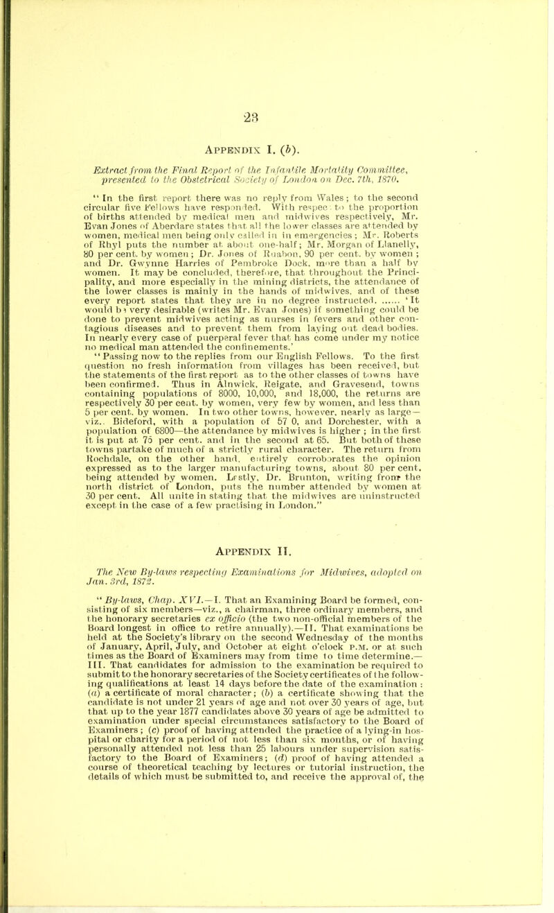 2B Appendix I. (b). Extract from the Final Report of the Infantile Mortality Committee, presented to the Obstetrical Society of London on Dec. 7th, 1870. “ In the first report there was no reply from Wales; to the second circular five Fellows have responiled. With respec . to the proportion of births attended by medical men and midwives respectively, Mr. Evan Jones of Aberdare states that all the lower classes are attended by women, medical men being only called in in emergencies ; Mr. Roberts of Rhyl puts the number at about one-half; Mr. Morgan of Llanell.y, 80 per cent, by women ; Dr. JoTies of Ruabon, 90 per cent, by women ; and Dr. Gwyime Harries of Pembroke Dock, more than a half by women. It may be concluded, therefore, that throughout the Princi- pality, and more especially in the mining districts, the attendance of the lower classes is mainly in the hands of midwives. and of these every report states that they are in no degree instructed ‘It would ba very desirable (writes Mr. Ev^an Jones) if sometliing could be done to prevent midwives acting as nurses in fevers and other con- tagious diseases and to prevent them from laying out dead bodies. In nearly every case of puerperal fever that has come under my n»otice no medical man attended the confinements.’ “ Passing now to the replies from our English Fellows, To the first question no fresh information from villages has been received, but the statements of the first report as to the other classes of towns have been confirmed. Thus in Alnwick, Reigate, and Gravesend, towns containing populations of 8000, 10,000, and 18,000, the returns are respectively 30 per cent, by women, very few by women, and less than 5 per cent, by women. In two other towns, however, nearly as large — viz.. Bideford, with a population of 57 0, and Dorchester, with a population of 6800—the attendance by midwives is higher ; in the first it is put at 76 per cent, and in the second at 65. But both of these towns partake of much of a strictly rural character. The return from Rochdale, on the other hand, entirely corroborates the opinion expressed as to the larger manufacturing towns, about 80 percent, being attended by women. Lrstly, Dr. Brunton, writing frontr the north district of London, puts the number attended by women at 30 per cent. All unite in stating that the midwives are uninstructed except in the case of a few practising in London.” Appendix II. The New By-laws respecting Examinaiions for Midwives, adopted on Jan. 3rd, 1873. By-laws, Chap. XVI. —1. That an Examining Board be formed, con- sisting of six members—viz., a chairman, three ordinary members, and the honorary secretaries ex officio (the two non-official members of the Board longest in office to retire annually).—II. That examinations be held at the Society’s library on the second Wednesday of the months of January, April, July, and October at eight o’clock p.m. or at such times as the Board of Examiners may from time to time determine.— III. That candidates for admission to the examination he required to submit to the honorary secretaries of the Society certificates of the follow- ing qualifications at least 14 days before the date of the examination ; (a) a certificate of moral character; (5) a certificate showing that the candidate is not under 21 years of age and not over 30 years of age, but that up to the year 1877 candidates above 30 years of age be admitted to examination under special circumstances satisfactory to the Board of Examiners ; (c) proof of having attended the practice of a lying-in hos- pital or charity for a period of not less than six months, or of having personally attended not less than 25 labours under supervision satis- factory to the Board of Examiners; (d.) proof of having attended a course of theoretical teaching by lectures or tutorial instruction, the details of which must be submitted to, and receive the approval of, the