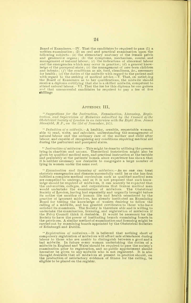 Board of Examiners.—IV. That the candidates be required to pass (1) a written examination ; (2) an oral and practical examination upon the following subjects; (a) the elementary anatomy of the female pelvis and generative organs; (b) the symptoms, mechanism, course, and management of natural labour; (c) the indications of abnormal labour and the emergencies which ma.y occur in practice; (d) a general know- ledge of the puerperal state; (e) the management, of new-born children and infants; (/) the conditions as air, food, cleanliness, &c., necessary for health ; (g) the duties of the midwife with regard to the patient and with regard to the seeking of medical advice.—V. That, on satisf3ing the Board of Examiners as to her qualifications, the midwife should receive a diploma certifjung that she is a skilled midwile, competent to attend natural labour.—VI. That the fee for this diploma be one guinea and that unsuccessful candidates be required to pay a fee of five shillings Appendix III. “ Suggestions for the Instruction, Examination, Licensing, Regis- tration, and. Supervision of Midwives submitted by the Council of the Obstetrical Society of London in an interview with the Right Hon. James Stansfeld, M.P., on the 21st of November, 1873. Definition of a midwife.—A healthy, sensible, respectable M oman, able to read, write, and calculate, understanding the management of natural labour and the ordinary care of the mother and child after labour, and capable of recognising any conditions requiring medical aid during the parturient and puerperal states. “ Instruction of midwives.—This might be done by utilising the present lying-in charities and unions. Theoretical instruction might also be given by qualified medical men, and practical instruction at the bedside and preferably at the patients’ homes, since experience has shown that it is neither necessary nor desirable to congregate a large number of lying in women under the same roof. '' Examination and licensing of mielwives.—As no one can treat obstetric emergencies and diseases successfully until he or she has lirst fulfilled a complete medical curriculum such as qualified medical men are compelled to undergo, and as it is not proposed that such know- ledge should be required of midwives, it can scarcely be expected that the universities, colleges, and corporations that license medical men would undertake the examination of midwives. The Obstetrical Society of London, having had repeatedly and urgently brought before its notice the sacrifice of human life and health occasioned by the practice of ignorant midwives, has already instituted an Examining Board for testing the knowledge of women desiring to follow the calling of a midwife, and has granted certificates to those w ho have satisfied its examiners. The Society is therefore able and is willing to undertake the examination, licensing, and registration of midwives if the Privy Council think it desirable. It would be necessary for the Society to have the pow er of instituting branch examining boards in the provinces. A similar method of examination and licensing might be carried out by examining boards appointed by the Obstetrical Societies of Edinburgh and Dublin. '•'Registration of midwives.—It is believed that nothing short of compulsory registration of midwives will afford safe attendance during labour to those who are unable to distinguish between a good and a bad midwife. In future every woman undertaking the duties of a midwife in England and Wales should be required to pass the society’s examination prior to registration, and no public appointment should hereafter be given to any midwife who is not registered. It is also thought desirable that all midwives at present in practice should, on the production of satisfactory evidence of fitness for the calling, be eligible to be placed on the register.