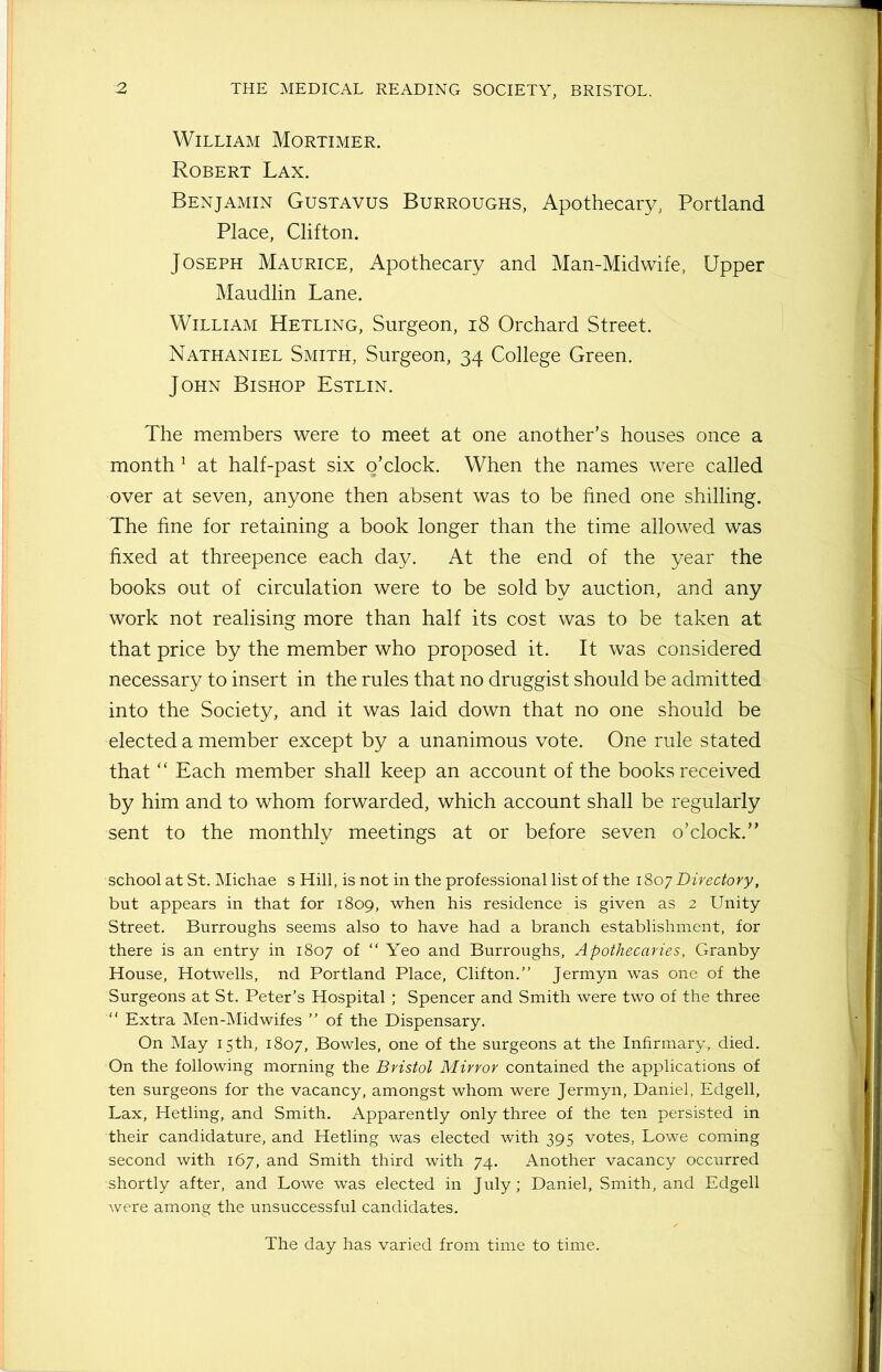 William Mortimer. Robert Lax. Benjamin Gustavus Burroughs, Apothecary, Portland Place, Clifton. Joseph Maurice, Apothecary and Man-Midwife, Upper Maudlin Lane. William Hetling, Surgeon, 18 Orchard Street. Nathaniel Smith, Surgeon, 34 College Green. John Bishop Estlin. The members were to meet at one another’s houses once a month 1 at half-past six o’clock. When the names were called over at seven, anyone then absent was to be fined one shilling. The fine for retaining a book longer than the time allowed was fixed at threepence each day. At the end of the year the books out of circulation were to be sold by auction, and any work not realising more than half its cost was to be taken at that price by the member who proposed it. It was considered necessary to insert in the rules that no druggist should be admitted into the Society, and it was laid down that no one should be elected a member except by a unanimous vote. One rule stated that “ Each member shall keep an account of the books received by him and to whom forwarded, which account shall be regularly sent to the monthly meetings at or before seven o’clock.” school at St. Michae s Hill, is not in the professional list of the 1807 Directory, but appears in that for 1809, when his residence is given as 2 Unity Street. Burroughs seems also to have had a branch establishment, for there is an entry in 1807 of “ Yeo and Burroughs, Apothecaries, Granby House, Hotwells, nd Portland Place, Clifton.” Jermyn was one of the Surgeons at St. Peter’s Hospital ; Spencer and Smith were two of the three “ Extra Men-Midwifes ” of the Dispensary. On May 15th, 1807, Bowles, one of the surgeons at the Infirmary, died. On the following morning the Bristol Mirror contained the applications of ten surgeons for the vacancy, amongst whom were Jermyn, Daniel, Edgell, Lax, Hetling, and Smith. Apparently only three of the ten persisted in their candidature, and Hetling was elected with 395 votes, Lowe coming second with 167, and Smith third with 74. Another vacancy occurred shortly after, and Lowe was elected in July; Daniel, Smith, and Edgell were among the unsuccessful candidates. The day has varied from time to time.