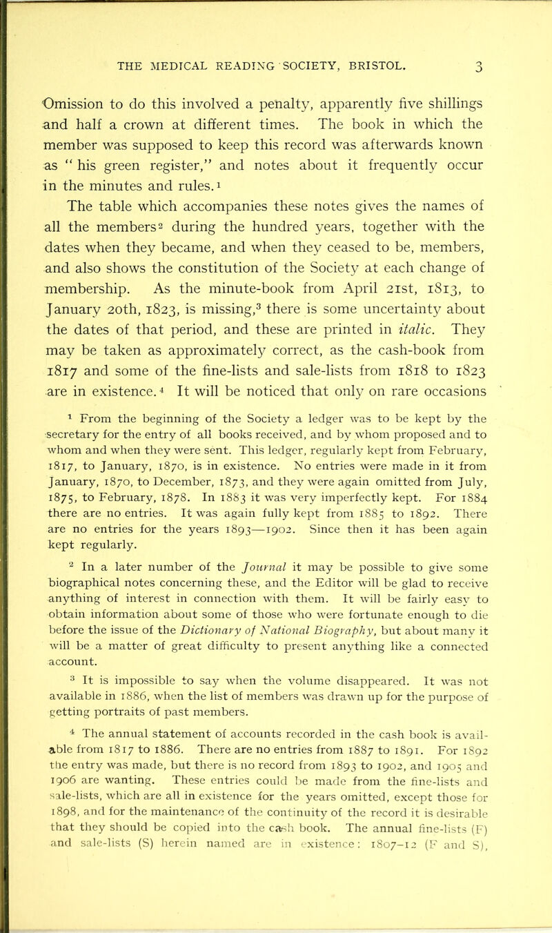 Omission to do this involved a penalty, apparently five shillings and half a crown at different times. The book in which the member was supposed to keep this record was afterwards known as “ his green register,” and notes about it frequently occur in the minutes and rules.1 The table which accompanies these notes gives the names of all the members2 during the hundred years, together with the dates when they became, and when they ceased to be, members, and also shows the constitution of the Society at each change of membership. As the minute-book from April 21st, 1813, to January 20th, 1823, is missing,3 there is some uncertainty about the dates of that period, and these are printed in italic. They may be taken as approximately correct, as the cash-book from 1817 and some of the fine-lists and sale-lists from 1818 to 1823 are in existence.4 It will be noticed that only on rare occasions 1 From the beginning of the Society a ledger was to be kept by the •secretary for the entry of all books received, and by whom proposed and to whom and when they were sent. This ledger, regularly kept from February, 1817, to January, 1870, is in existence. No entries were made in it from January, 1870, to December, 1873, and they were again omitted from July, 1875, to February, 1878. In 1883 it was very imperfectly kept. For 1884 there are no entries. It was again fully kept from 1885 to 1892. There are no entries for the years 1893—1902. Since then it has been again kept regularly. 2 In a later number of the Journal it may be possible to give some biographical notes concerning these, and the Editor will be glad to receive anything of interest in connection with them. It will be fairly easy to obtain information about some of those who were fortunate enough to die before the issue of the Dictionary of National Biography, but about many it will be a matter of great difficulty to present anything like a connected account. 3 It is impossible to say when the volume disappeared. It was not available in 1886, when the list of members was drawn up for the purpose of getting portraits of past members. 4 The annual statement of accounts recorded in the cash book is avail- able from 1817 to 1886. There are no entries from 1887 to 1891. For 1892 the entry was made, but there is no record from 1893 1° I9°2, and 1905 and 1906 are wanting. These entries could be made from the fine-lists and sale-lists, which are all in existence for the years omitted, except those for 1898, and for the maintenance of the continuity of the record it is desirable that they should be copied into the cash book. The annual fine-lists (F) and sale-lists (S) herein named are in existence: 1807-12 (F and S),