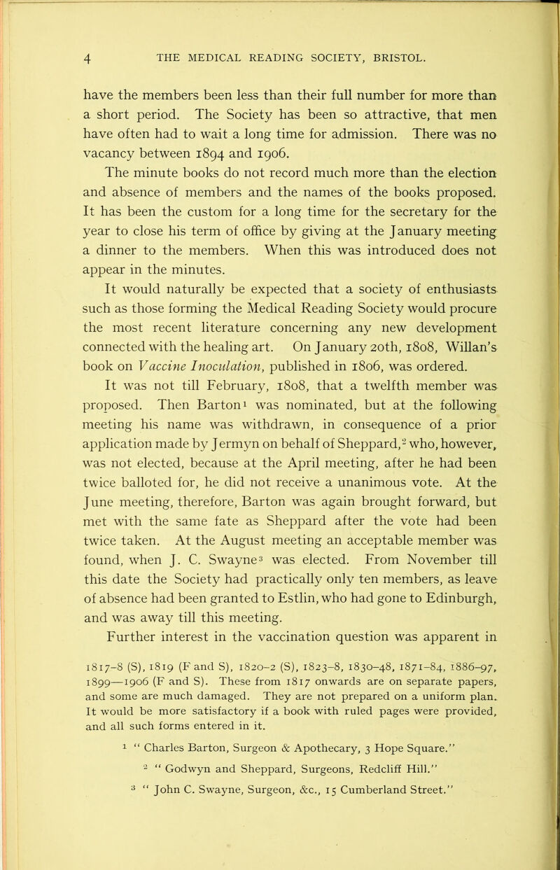 have the members been less than their full number for more than a short period. The Society has been so attractive, that men have often had to wait a long time for admission. There was no vacancy between 1894 and 1906. The minute books do not record much more than the election and absence of members and the names of the books proposed. It has been the custom for a long time for the secretary for the year to close his term of office by giving at the J anuary meeting a dinner to the members. When this was introduced does not appear in the minutes. It would naturally be expected that a society of enthusiasts such as those forming the Medical Reading Society would procure the most recent literature concerning any new development connected with the healing art. On J anuary 20th, 1808, Willan’s book on Vaccine Inoculation, published in 1806, was ordered. It was not till February, 1808, that a twelfth member was proposed. Then Barton1 was nominated, but at the following meeting his name was withdrawn, in consequence of a prior application made by Jermyn on behalf of Sheppard,2 who, however, was not elected, because at the April meeting, after he had been twice balloted for, he did not receive a unanimous vote. At the J une meeting, therefore, Barton was again brought forward, but met with the same fate as Sheppard after the vote had been twice taken. At the August meeting an acceptable member was found, when J. C. Swayne3 was elected. From November till this date the Society had practically only ten members, as leave of absence had been granted to Estlin, who had gone to Edinburgh, and was away till this meeting. Further interest in the vaccination question was apparent in 1817-8 (S), 1819 (F and S), 1820-2 (S), 1823-8, 1830-48, 1871-84, 1886-97, 1899—1906 (F and S). These from 1817 onwards are on separate papers, and some are much damaged. They are not prepared on a uniform plan. It would be more satisfactory if a book with ruled pages were provided, and all such forms entered in it. 1 “ Charles Barton, Surgeon & Apothecary, 3 Hope Square.” 2 “ Godwyn and Sheppard, Surgeons, Redcliff Hill.” 3 “ John C. Swayne, Surgeon, &c., 15 Cumberland Street.”