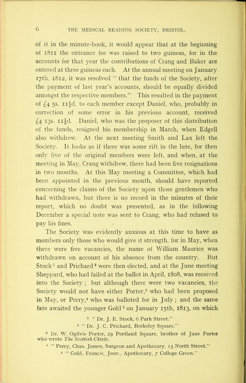 of it in the minute-book, it would appear that at the beginning of 1811- the entrance fee was raised to two guineas, for in the accounts for that year the contributions of Crang and Baker are entered at three guineas each. At the annual meeting on J anuary 17th, 1812, it was resolved “ that the funds of the Society, after the payment of last year’s accounts, should be equally divided amongst the respective members.” This resulted in the payment of £4 5s. njd. to each member except Daniel, who, probably in correction of some error in his previous account, received £4. 13s. njd. Daniel, who was the proposer of this distribution of the funds, resigned his membership in March, when Edgell also withdrew. At the next meeting Smith and Lax left the Society. It looks as if there was some rift in the lute, for then only five of the original members were left, and when, at the meeting in May, Crang withdrew, there had been five resignations in two months. At this May meeting a Committee, which had been appointed in the previous month, should have reported concerning the claims of the Society upon those gentlemen who had withdrawn, but there is no record in the minutes of their report, which no doubt was presented, as in the following December a special note was sent to Crang, who had refused to pay his fines. The Society was evidently anxious at this time to have as members only those who would give it strength, for in May, when there were five vacancies, the name of William Maurice was withdrawn on account of his absence from the country. But Stock1 and Prichard2 were then elected, and at the J une meeting Sheppard, who had failed at the ballot in April, 1808, was received into the Society ; but although there were two vacancies, the Society would not have either Porter,3 who had been proposed in May, or Perry,4 who was balloted for in July ; and the same fate awaited the younger Gold5 on January 15th, 1813, on which 1 “ Dr. J. E. Stock, 6 Park Street.” 2 “ Dr. J. C. Prichard, Berkeley Square.” 3 Dr. W. Ogilvie Porter, 29 Portland Square, brother of Jane Porter who wrote The Scottish Chiefs. 4 “ Perry, Chas. James, Surgeon and Apothecary, 13 North Street.” “ Gold, Francis, Junr., Apothecary, 7 College Green.”