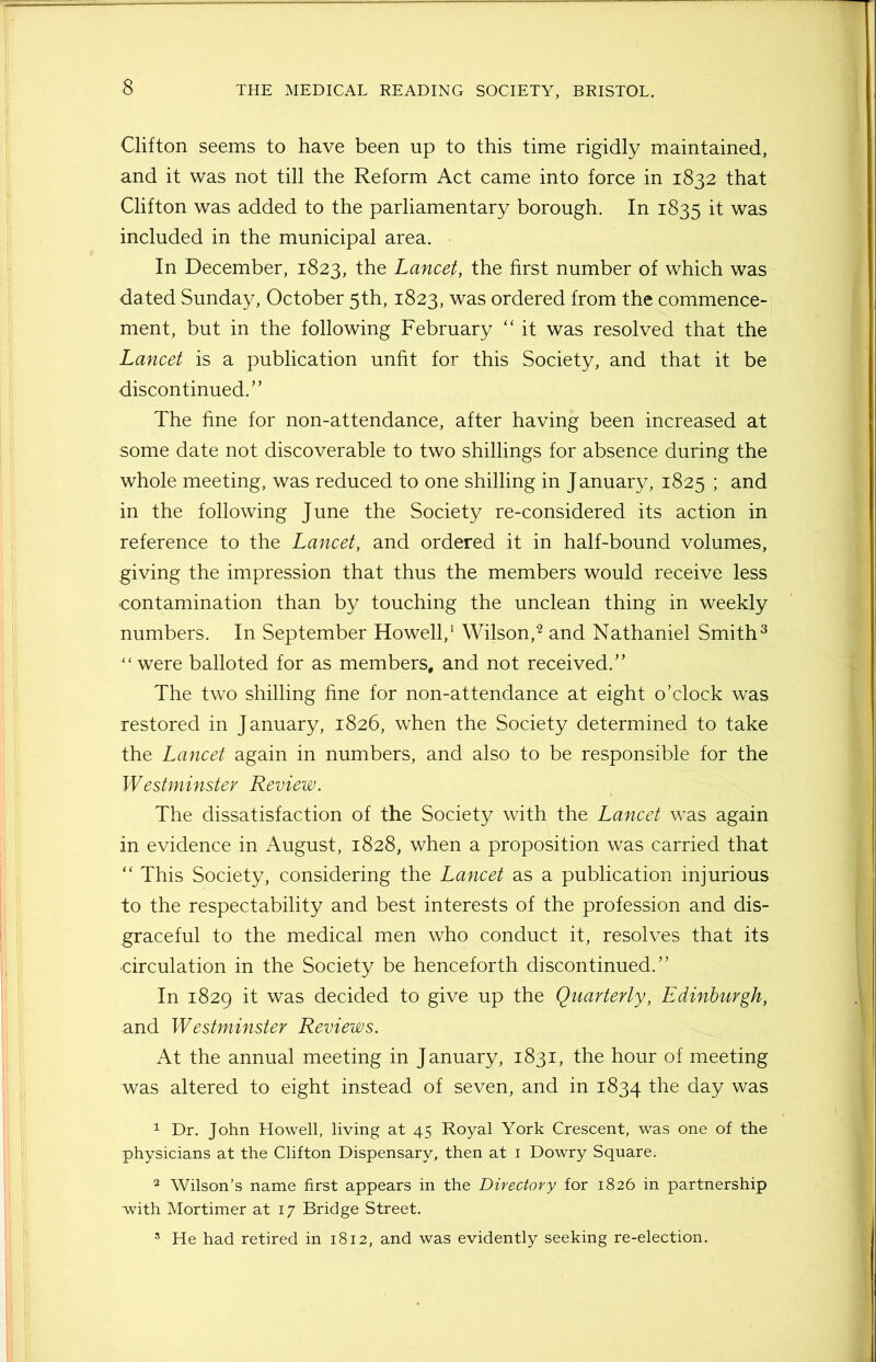 Clifton seems to have been up to this time rigidly maintained, and it was not till the Reform Act came into force in 1832 that Clifton was added to the parliamentary borough. In 1835 if was included in the municipal area. In December, 1823, the Lancet, the first number of which was dated Sunday, October 5th, 1823, was ordered from the commence- ment, but in the following February “ it was resolved that the Lancet is a publication unfit for this Society, and that it be discontinued.” The fine for non-attendance, after having been increased at some date not discoverable to two shillings for absence during the whole meeting, was reduced to one shilling in January, 1825 \ and in the following June the Society re-considered its action in reference to the Lancet, and ordered it in half-bound volumes, giving the impression that thus the members would receive less contamination than by touching the unclean thing in weekly numbers. In September Howell,1 Wilson,2 and Nathaniel Smith3 “were balloted for as members, and not received.” The two shilling fine for non-attendance at eight o’clock was restored in January, 1826, when the Society determined to take the Lancet again in numbers, and also to be responsible for the Westminster Review. The dissatisfaction of the Society with the Lancet was again in evidence in August, 1828, when a proposition was carried that “ This Society, considering the Lancet as a publication injurious to the respectability and best interests of the profession and dis- graceful to the medical men who conduct it, resolves that its circulation in the Society be henceforth discontinued.” In 1829 it was decided to give up the Quarterly, Edinburgh, and Westminster Reviews. At the annual meeting in January, 1831, the hour of meeting was altered to eight instead of seven, and in 1834 the day was 1 Dr. John Howell, living at 45 Royal York Crescent, was one of the physicians at the Clifton Dispensary, then at 1 Dowry Square. 2 Wilson’s name first appears in the Directory for 1826 in partnership with Mortimer at 17 Bridge Street. 5 He had retired in 1812, and was evidently seeking re-election.