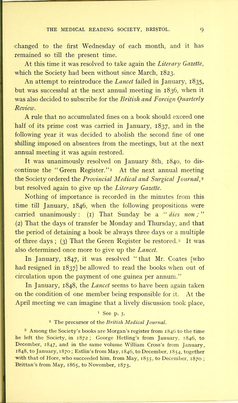 -changed to the first Wednesday of each month, and it has remained so till the present time. At this time it was resolved to take again the Literary Gazette, which the Society had been without since March, 1823. An attempt to reintroduce the Lancet failed in January, 1835, but was successful at the next annual meeting in 1836, when it was also decided to subscribe for the British and Foreign Quarterly Review. A rule that no accumulated fines on a book should exceed one half of its prime cost was carried in January, 1837, and in following year it was decided to abolish the second fine of one shilling imposed on absentees from the meetings, but at the next annual meeting it was again restored. It was unanimously resolved on January 8th, 1840, to dis- continue the ‘‘Green Register.”1 At the next annual meeting the Society ordered the Provincial Medical and Surgical Journal,2 but resolved again to give up the Literary Gazette. Nothing of importance is recorded in the minutes from this time till January, 1846, when the following propositions were carried unanimously: (1) That Sunday be a “dies non;” (2) That the days of transfer be Monday and Thursday, and that the period of detaining a book be always three days or a multiple of three days ; (3) That the Green Register be restored.3 It was also determined once more to give up the Lancet. In January, 1847, it was resolved “that Mr. Coates [who had resigned in 1837] be allowed to read the books when out of circulation upon the payment of one guinea per annum.” In January, 1848, the Lancet seems to have been again taken on the condition of one member being responsible for it. At the April meeting we can imagine that a lively discussion took place, 1 See p. 3. 2 The precursor of the British Medical Journal. 3 Among the Society’s books are Morgan’s register from 1846 to the time he left the Society, in 1872 ; George Hetling’s from January, 1846, to December, 1847, and in the same volume William Cross’s from January, 1848, to January, 1870; Estlin’s from May, 1846, to December, 1854, together with that of Hore, who succeeded him, from May, 1855, to December, 1870 ; Brittan's from May, 1865, to November, 1873.