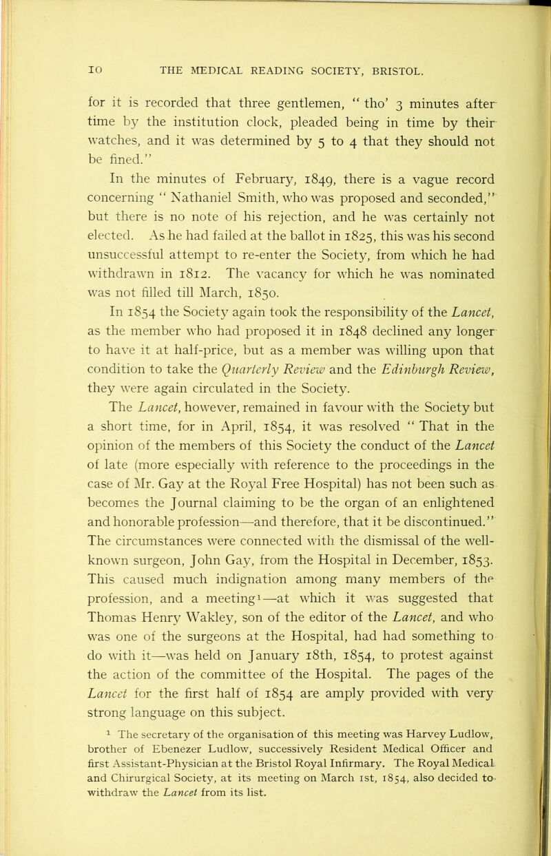 for it is recorded that three gentlemen, “ tho’ 3 minutes after- time by the institution clock, pleaded being in time by their watches, and it was determined by 5 to 4 that they should not be fined.” In the minutes of February, 1849, there is a vague record concerning “ Nathaniel Smith, who was proposed and seconded,” but there is no note of his rejection, and he was certainly not elected. Ashe had failed at the ballot in 1825, this was his second unsuccessful attempt to re-enter the Society, from which he had withdrawn in 1812. The vacancy for which he was nominated was not filled till March, 1850. In 1854 the Society again took the responsibility of the Lancet, as the member who had proposed it in 1848 declined any longer to have it at half-price, but as a member was willing upon that condition to take the Quarterly Review and the Edinburgh Review, they were again circulated in the Society. The Lancet, however, remained in favour with the Society but a short time, for in April, 1854, it was resolved “ That in the opinion of the members of this Society the conduct of the Lancet of late (more especially with reference to the proceedings in the case of Mr. Gay at the Royal Free Hospital) has not been such as becomes the Journal claiming to be the organ of an enlightened and honorable profession—and therefore, that it be discontinued.” The circumstances were connected with the dismissal of the well- known surgeon, John Gay, from the Hospital in December, 1853. This caused much indignation among many members of the profession, and a meeting1—at which it was suggested that Thomas Henry Wakley, son of the editor of the Lancet, and who was one of the surgeons at the Hospital, had had something to- do with it—was held on January 18th, 1854, to protest against the action of the committee of the Hospital. The pages of the Lancet for the first half of 1854 are amply provided with very strong language on this subject. 1 The secretary of the organisation of this meeting was Harvey Ludlow, brother of Ebenezer Ludlow, successively Resident Medical Officer and first Assistant-Physician at the Bristol Royal Infirmary. The Royal Medical and Chirurgical Society, at its meeting on March 1st, 1854, also decided to withdraw the Lancet from its list.