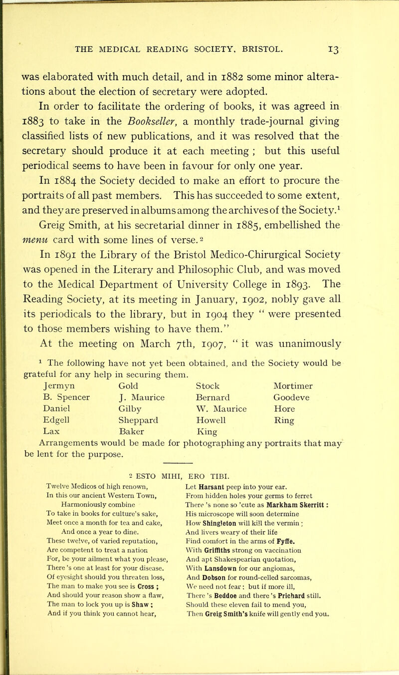 was elaborated with much detail, and in 1882 some minor altera- tions about the election of secretary were adopted. In order to facilitate the ordering of books, it was agreed in 1883 to take in the Bookseller, a monthly trade-journal giving classified lists of new publications, and it was resolved that the secretary should produce it at each meeting ; but this useful periodical seems to have been in favour for only one year. In 1884 the Society decided to make an effort to procure the portraits of all past members. This has succeeded to some extent, and they are preserved in albums among the archives of the Society.1 Greig Smith, at his secretarial dinner in 1885, embellished the menu card with some lines of verse.2 In 1891 the Library of the Bristol Medico-Chirurgical Society was opened in the Literary and Philosophic Club, and was moved to the Medical Department of University College in 1893. The Reading Society, at its meeting in January, 1902, nobly gave all its periodicals to the library, but in 1904 they “ were presented to those members wishing to have them.” At the meeting on March 7th, 1907, “ it was unanimously 1 The following have not yet been obtained, and the Society would be grateful for any help in securing them. J ermyn B. Spencer Daniel Edgell Lax Gold J. Maurice Gilby Sheppard Baker Stock Bernard W. Maurice Howell King Mortimer Goodeve Hore Ring Arrangements would be made for photographing any portraits that may be lent for the purpose. 2 ESTO MIHI, Twelve Medicos of high renown, In this our ancient Western Town, Harmoniously combine To take in books for culture’s sake, Meet once a month for tea and cake, And once a year to dine. These twelve, of varied reputation, Are competent to treat a nation For, be your ailment what you please, There’s one at least for your disease. Of eyesight should you threaten loss, The man to make you see is Cross ; And should your reason show a flaw, The man to lock you up is Shaw ; And if you think you cannot hear, ERO TIBI. Let Harsant peep into your ear. From hidden holes your germs to ferret There’s none so ’cute as Markham Skerritt: His microscope will soon determine How Shingleton will kill the vermin; And livers weary of their life Find comfort in the arms of Fyffe. With Griffiths strong on vaccination And apt Shakespearian quotation, With Lansdown for our angiomas, And Dobson for round-celled sarcomas, We need not fear; but if more ill, There’s Beddoe and there’s Prichard still. Should these eleven fail to mend you, Then Greig Smith’s knife will gently end you.