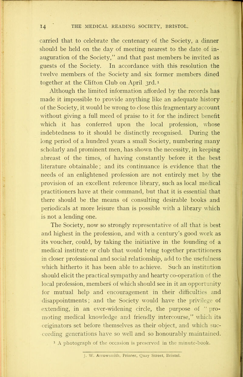 carried that to celebrate the centenary of the Society, a dinner should be held on the day of meeting nearest to the date of in- auguration of the Society,” and that past members be invited as guests of the Society. In accordance with this resolution the twelve members of the Society and six former members dined together at the Clifton Club on April 3rd.1 Although the limited information afforded by the records has made it impossible to provide anything like an adequate history of the Society, it would be wrong to close this fragmentary account without giving a full meed of praise to it for the indirect benefit which it has conferred upon the local profession, whose indebtedness to it should be distinctly recognised. During the long period of a hundred years a small Society, numbering many scholarly and prominent men, has shown the necessity, in keeping abreast of the times, of having constantly before it the best literature obtainable; and its continuance is evidence that the needs of an enlightened profession are not entirely met by the provision of an excellent reference library, such as local medical practitioners have at their command, but that it is essential that there should be the means of consulting desirable books and periodicals at more leisure than is possible with a library which is not a lending one. The Society, now so strongly representative of all that is best and highest in the profession, and with a century’s good work as its voucher, could, by taking the initiative in the founding of a medical institute or club that would bring together practitioners in closer professional and social relationship, add to the usefulness which hitherto it has been able to achieve. Such an institution should elicit the practical sympathy and hearty co-operation of the local profession, members of which should see in it an opportunity for mutual help and encouragement in their difficulties and disappointments; and the Society would have the privilege of extending, in an ever-widening circle, the purpose of “ pro- moting medical knowledge and friendly intercourse,” which its originators set before themselves as their object, and which suc- ceeding generations have so well and so honourably maintained. 1 A photograph of the occasion is preserved in the minute-book. J. W. Arrowsmith, Printer, Quay Street, Bristol.