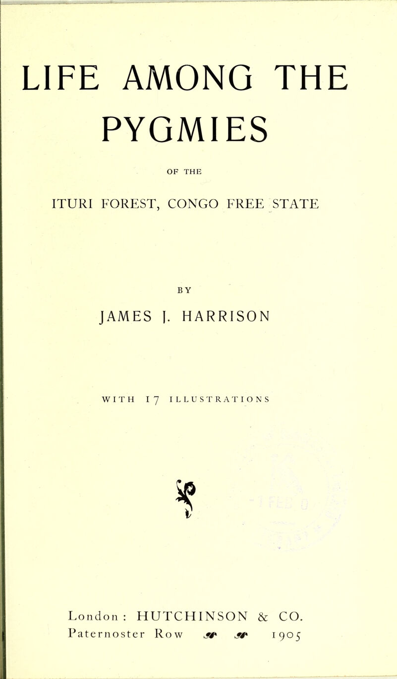 PYGMIES OF THE ITURI FOREST, CONGO FREE STATE JAMES I. HARRISON WITH 17 ILLUSTRATIONS i London: HUTCHINSON & CO. Paternoster Row jsf* jsf* 1905