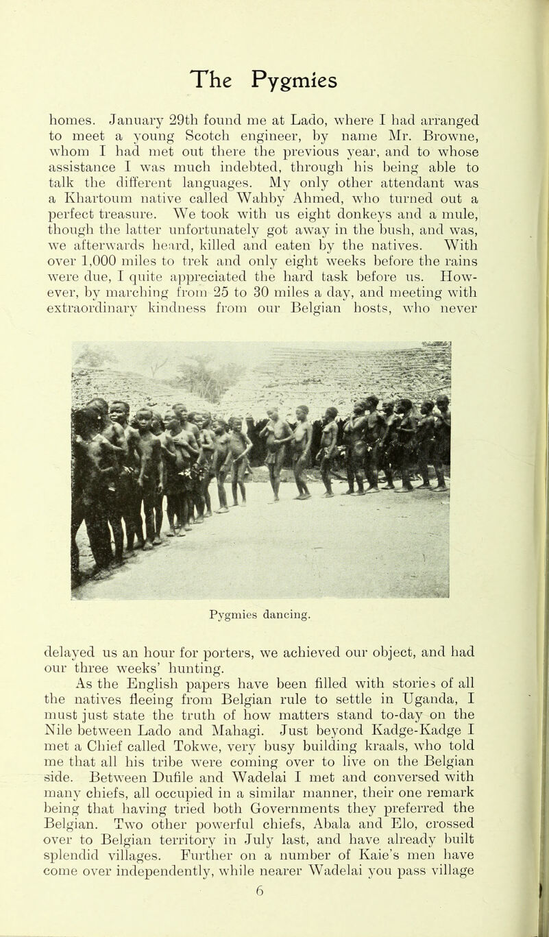 homes. January 29th found me at Lado, where I had arranged to meet a young Scotch engineer, by name Mr. Browne, whom I had met out there the previous year, and to whose assistance I was much indebted, through his being able to talk the different languages. My only other attendant was a Khartoum native called Wahhy Ahmed, who turned out a perfect treasure. We took with us eight donkeys and a mule, though the latter unfortunately got away in the bush, and was, we afterwards heard, killed and eaten by the natives. With over 1,000 miles to trek and only eight weeks before the rains were due, I quite appreciated the hard task before us. How- ever, by marching from 25 to 30 miles a day, and meeting with extraordinary kindness from our Belgian hosts, who never Pygmies dancing. delayed us an hour for porters, we achieved our object, and had our three weeks’ hunting. As the English papers have been filled with stories of all the natives fleeing from Belgian rule to settle in Uganda, I must just state the truth of how matters stand to-day on the Nile between Lado and Mahagi. Just beyond Kadge-Kadge I met a Chief called Tokwe, very busy building kraals, who told me that all his tribe were coming over to live on the Belgian side. Between Dufile and Wadelai I met and conversed with many chiefs, all occupied in a similar manner, their one remark being that having tried both Governments they preferred the Belgian. Two other powerful chiefs, Abala and Elo, crossed over to Belgian territory in July last, and have already built splendid villages. Further on a number of Kaie’s men have come over independently, while nearer Wadelai you pass village