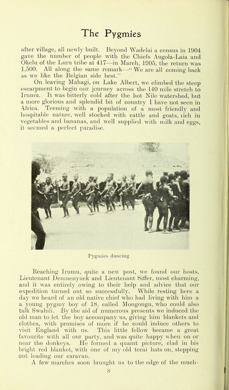 after village, all newly built. Beyond Wadelai a census in 1904 gave the number of people with the Chiefs Augola-Laia and Okelu of the Luru tribe at 417—in March, 1905, the return was 1,500. All along the same remark—“ We are all coming back as we like the Belgian side best.” On leaving Mahagi, on Lake Albert, we climbed the steep escarpment to begin our journey across the 140 mile stretch to Irumu. It was bitterly cold after the hot Nile watershed, hut a more glorious and splendid bit of country I have not seen in Africa. Teeming with a population of a most friendly and hospitable nature, well stocked with cattle and goats, rich in vegetables and bananas, and well supplied with milk and eggs, it seemed a perfect paradise. Pygmies dancing. Beaching Irumu, quite a new post, we found our hosts, Lieutenant Demuenyuck and Lieutenant Siffer, most charming, and it was entirely owing to their help and advice that our expedition turned out so successfully. While resting here a day we heard of an old native chief who had living with him a a young pygmy hoy of 18, called Mongongu, who could also talk Swahili. By the aid of numerous presents we induced the old man to let the boy accompany us, giving him blankets and clothes, with promises of more if he could induce others to visit England with us. This little fellow became a great favourite with all our party, and was quite happy when on or near the donkeys. He formed a quaint picture, clad in his bright red blanket, with one of my old terai hats on, stepping out leading our caravan. A few marches soon brought us to the edge of the much-