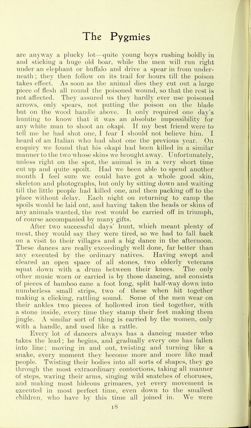 are anyway a plucky lot—quite young boys rushing boldly in and sticking a huge old boar, while the men will run right under an elephant or buffalo and drive a spear in from under- neath ; they then follow on its trail for hours till the poison takes effect. As soon as the animal dies they cut out a large piece of flesh all round the poisoned wound, so that the rest is not affected. They assured us they hardly ever use poisoned i arrows, only spears, not putting the poison on the blade but on the wood handle above. It only required one day’s hunting to know that it was an absolute impossibility for any white man to shoot an okapi. If my best friend were to tell me he had shot one, I fear I should not believe him. I heard of an Italian who had shot one the previous year. On enquiry we found that his okapi had been killed in a similar manner to the two whose skins we brought away. Unfortunately, unless right on the spot, the animal is in a very short time cut up and quite spoilt. Had we been able to spend another month I feel sure we could have got a whole good skin, skeleton and photographs, but only by sitting down and waiting till the little people had killed one, and then packing off to the place without delay. Each night on returning to camp the spoils would be laid out, and having taken the heads or skins of any animals wanted, the rest would be carried off in triumph, of course accompanied by many gifts. After two successful days’ hunt, which meant plenty of meat, they would say they were tired, so we had to fall back on a visit to their villages and a big dance in the afternoon. These dances are really exceedingly well done, far better than any executed by the ordinary natives. Having swept and cleared an open space of all stones, two elderly veterans squat down with a drum between their knees. The only other music worn or carried is by those dancing, and consists of pieces of bamboo cane a foot long, split half-way down into numberless small strips, two of these when hit together making a clicking, rattling sound. Some of the men wear on their ankles two pieces of hollowed iron tied together, with a stone inside, every time they stamp their feet making them jingle. A similar sort of thing is carried by the women, only with a handle, and used like a rattle. Every lot of dancers always has a dancing master who takes the lead; he begins, and gradually every one has fallen into line; moving in and out, twisting and turning like a snake, every moment they become more and more like mad people. Twisting their bodies into all sorts of shapes, they go through the most extraordinary contortions, taking all manner of steps, waving their arms, singing wild snatches of choruses, and making most hideous grimaces, yet every movement is executed in most perfect time, even down to the smallest children, who have by this time all joined in. We were i8