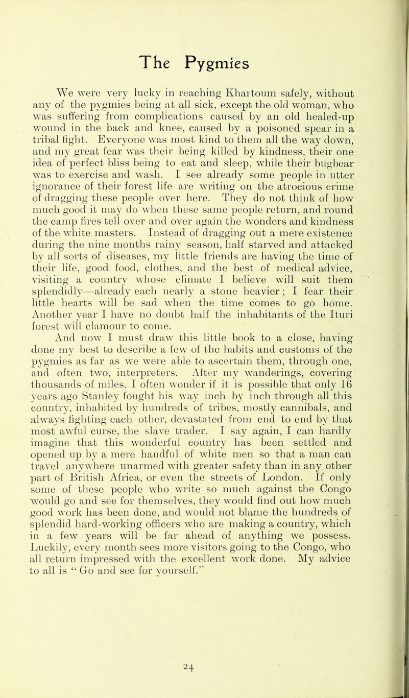 p The Pygmies We were very lucky in reaching Khartoum safely, without any of the pygmies being at all sick, except the old woman, who was suffering from complications caused by an old healed-up wound in the back and knee, caused by a poisoned spear in a tribal light. Everyone was most kind to them all the way down, and my great fear was their being killed by kindness, their one idea of perfect bliss being to eat and sleep, while their bugbear was to exercise and wash. I see already some people in utter ignorance of their forest life are writing on the atrocious crime of dragging these people over here. They do not think of how much good it may do when these same people return, and round the camp fires tell over and over again the wonders and kindness of the white masters. Instead of dragging out a mere existence during the nine months rainy season, half starved and attacked by all sorts of diseases, my little friends are having the time of their life, good food, clothes, and the best of medical advice, visiting a country whose climate I believe will suit them splendidly—already each nearly a stone heavier; I fear their little hearts will be sad when the time comes to go home. Another year I have no doubt half the inhabitants of the Ituri forest will clamour to come. And now I must draw this little book to a close, having done my best to describe a few of the habits and customs of the pygmies as far as we were able to ascertain them, through one, and often two, interpreters. After my wanderings, covering thousands of miles, I often wonder if it is possible that only 16 years ago Stanley fought his way inch by inch through all this country, inhabited by hundreds of tribes, mostly cannibals, and always fighting each other, devastated from end to end by that most awful curse, the slave trader. I say again, I can hardly imagine that this wonderful country has been settled and opened up by a mere handful of white men so that a man can travel anywhere unarmed with greater safety than in any other part of British Africa, or even the streets of London. If only some of tl]ese people who write so much against the Congo would go and see for themselves, they would find out how much good work has been done, and would not blame the hundreds of splendid hard-working officers who are making a country, which in a few years will be far ahead of anything we possess. Luckily, every month sees more visitors going to the Congo, who all return impressed with the excellent work done. My advice to all is “Go and see for yourself.” i 4