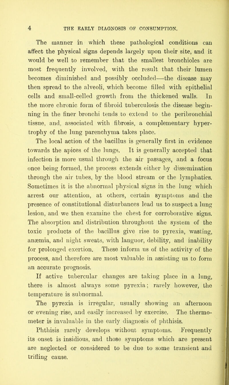 The manner in which these pathological conditions can affect the physical signs depends largely upon their site, and it would be well to remember that the smallest bronchioles are most frequently involved, with the result that their lumen becomes diminisbed and possibly occluded—the disease may then spread to the alveoli, which become filled with epithelial cells and small-celled growth from the thickened walls. In the more chronic form of fibroid tuberculosis the disease begin- ning in the finer bronchi tends to extend to the peribronchial tissue, and, associated with fibrosis, a complementary hyper- trophy of the lung parenchyma takes place. The local action of the bacillus is generally first in evidence towards the apices of the lungs. It is generally accepted that infection is more usual through the air passages, and a focus once being formed, the process extends either by dissemination through the air tubes, by the blood stream or the lymphatics. Sometimes it is the abnormal physical signs in the lung which arrest our attention, at others, certain symptoms and the presence of constitutional disturbances lead us to suspect a lung lesion, and we then examine the chest for corroborative signs. The absorption and distribution throughout the system of the toxic products of the bacillus give rise to pyrexia, wasting, anaemia, and night sweats, with languor, debility, and inability for prolonged exertion. These inform us of the activity of the process, and therefore are most valuable in assisting us to form an accurate prognosis. If active tubercular changes are taking place in a lung, there is almost always some pyrexia; rarely however, the temperature is subnormal. The pyrexia is irregular, usually showing an afternoon or evening rise, and easily increased by exercise. The thermo- meter is invaluable in the early diagnosis of phthisis. Phthisis rarely develops without symptoms. Frequently its onset is insidious, and those symptoms which are present are neglected or considered to be due to some transient and trifling cause.