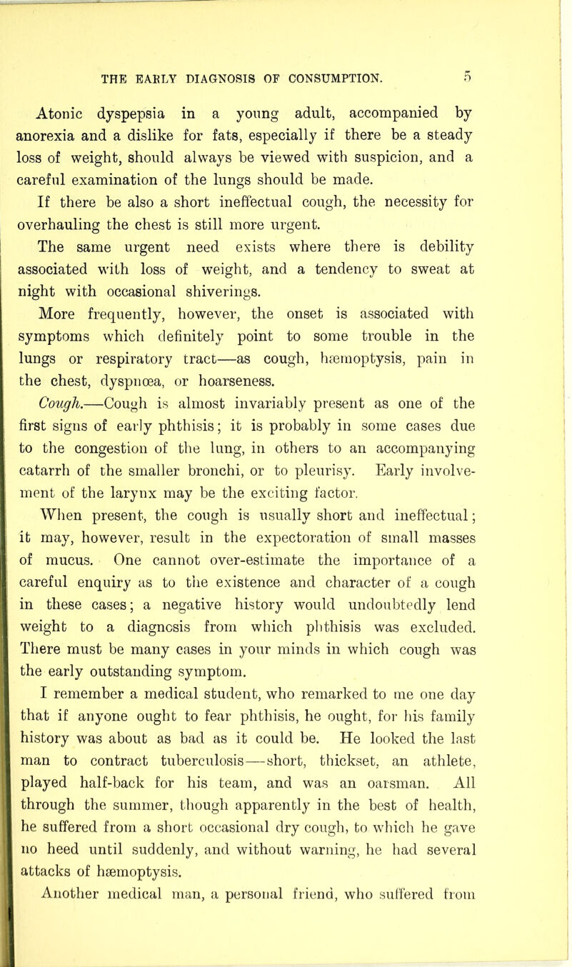 Atonic dyspepsia in a young adult, accompanied by anorexia and a dislike for fats, especially if there be a steady loss of weight, should always be viewed with suspicion, and a careful examination of the lungs should be made. If there be also a short ineffectual cough, the necessity for overhauling the chest is still more urgent. The same urgent need exists where there is debility associated with loss of weight, and a tendency to sweat at night with occasional shiverings. More frequently, however, the onset is associated with symptoms which definitely point to some trouble in the lungs or respiratory tract—as cough, haemoptysis, pain in the chest, dyspncea, or hoarseness. Cough.—Cough is almost invariably present as one of the first signs of early phthisis; it is probably in some cases due to the congestion of the lung, in others to an accompanying catarrh of the smaller bronchi, or to pleurisy. Early involve- ment of the larynx may be the exciting factor. When present, the cough is usually short and ineffectual; it may, however, result in the expectoration of small masses of mucus. One cannot over-estimate the importance of a careful enquiry as to the existence and character of a cough in these cases; a negative history would undoubtedly lend weight to a diagnosis from which phthisis was excluded. There must be many cases in your minds in which cough was the early outstanding symptom. I remember a medical student, who remarked to me one day that if anyone ought to fear phthisis, he ought, for his family history was about as bad as it could be. He looked the last man to contract tuberculosis — short, thickset, an athlete, played half-back for his team, and was an oarsman. All through the summer, though apparently in the best of health, he suffered from a short occasional dry cough, to which he gave no heed until suddenly, and without warning, he had several attacks of haemoptysis. Another medical man, a personal friend, who suffered from