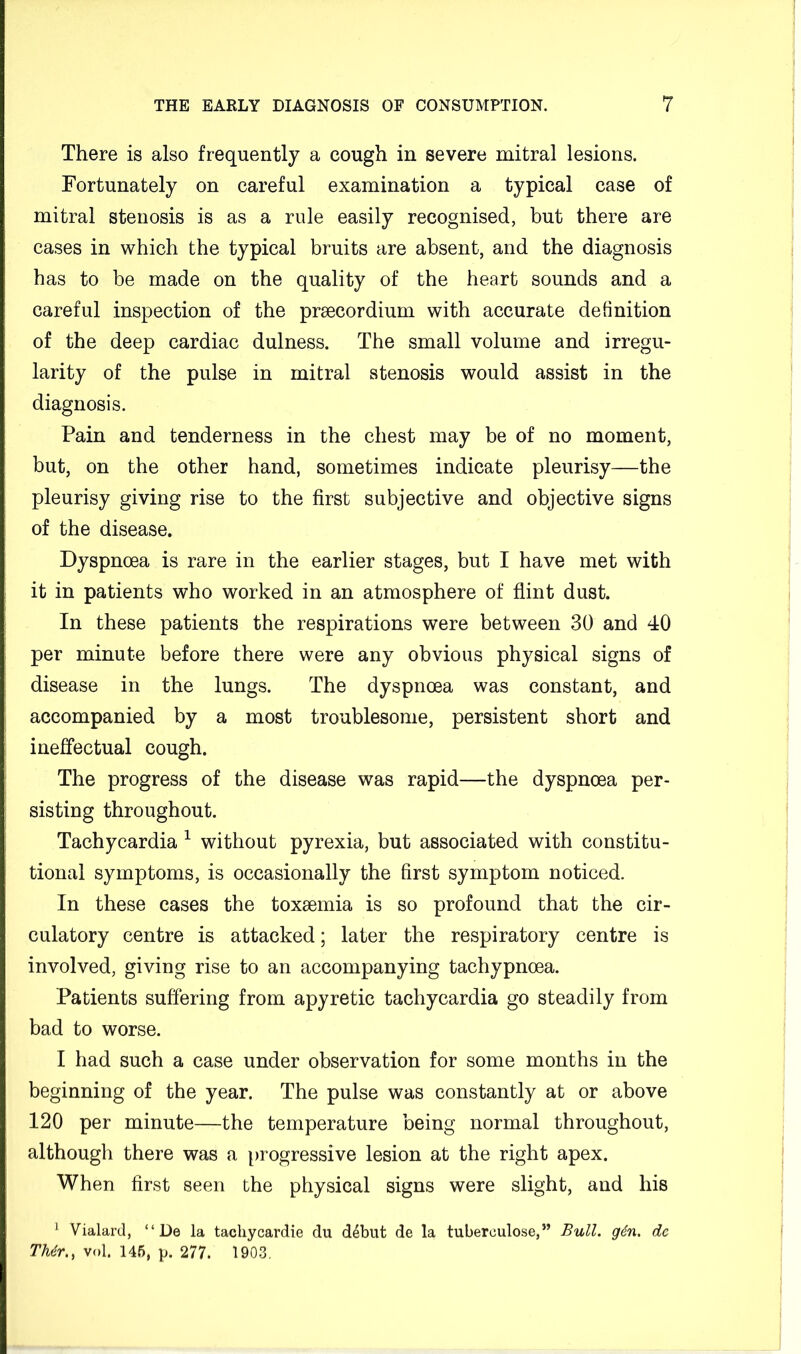 There is also frequently a cough in severe mitral lesions. Fortunately on careful examination a typical case of mitral stenosis is as a rule easily recognised, but there are cases in which the typical bruits are absent, and the diagnosis has to be made on the quality of the heart sounds and a careful inspection of the praecordium with accurate definition of the deep cardiac dulness. The small volume and irregu- larity of the pulse in mitral stenosis would assist in the diagnosis. Pain and tenderness in the chest may be of no moment, but, on the other hand, sometimes indicate pleurisy—the pleurisy giving rise to the first subjective and objective signs of the disease. Dyspnoea is rare in the earlier stages, but I have met with it in patients who worked in an atmosphere of flint dust. In these patients the respirations were between 30 and 40 per minute before there were any obvious physical signs of disease in the lungs. The dyspnoea was constant, and accompanied by a most troublesome, persistent short and ineffectual cough. The progress of the disease was rapid—the dyspnoea per- sisting throughout. Tachycardia ^ without pyrexia, but associated with constitu- tional symptoms, is occasionally the first symptom noticed. In these cases the toxaemia is so profound that the cir- culatory centre is attacked; later the respiratory centre is involved, giving rise to an accompanying tachypnoea. Patients suffering from apyretic tachycardia go steadily from bad to worse. I had such a case under observation for some months in the beginning of the year. The pulse was constantly at or above 120 per minute—the temperature being normal throughout, although there was a progressive lesion at the right apex. When first seen the physical signs were slight, and his ^ Vialarcl, “ De la tacliycardie du d4but de la tuberculose,” Bull. gdn. dc TMr., vol. 145, p. 277. 190.3,