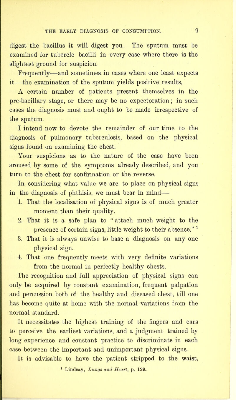digest the bacillus it will digest you. The sputum must be examined for tubercle bacilli in every case where there is the slightest ground for suspicion. Frequently—and sometimes in cases where one least expects it—the examination of the sputum yields positive results. A certain number of patients present themselves in the pre-bacillary stage, or there may be no expectoration; in such cases the diagnosis must and ought to be made irrespective of the sputum. I intend now to devote the remainder of our time to the diagnosis of pulmonary tuberculosis, based on the physical signs found on examining the chest. Your suspicions as to the nature of the case have been aroused by some of the symptoms already described, and you turn to the chest for confirmation or the reverse. In considering what value we are to place on physical signs in the diagnosis of phthisis, we must bear in mind—■ 1. That the localisation of physical signs is of much greater moment than their quality. 2. That it is a safe plan to “ attach much weight to the presence of certain signs, little weight to their absence.’' ^ 3. That it is always unwise to base a diagnosis on any one physical sign. 4. That one frequently meets with very definite variations from the normal in perfectly healthy chests. The recognition and full appreciation of physical signs can only be acquired by constant examination, frequent palpation and percussion both of the healthy and diseased chest, till one has become quite at home with the normal variations from the normal standard. It necessitates the highest training of the fingers and ears to perceive the earliest variations, and a judgment trained by long experience and constant practice to discriminate in each case between the important and unimportant physical signs. It is advisable to have the patient stripped to the waist, ^ Lindsay, Lungs and Heart, p. 129.