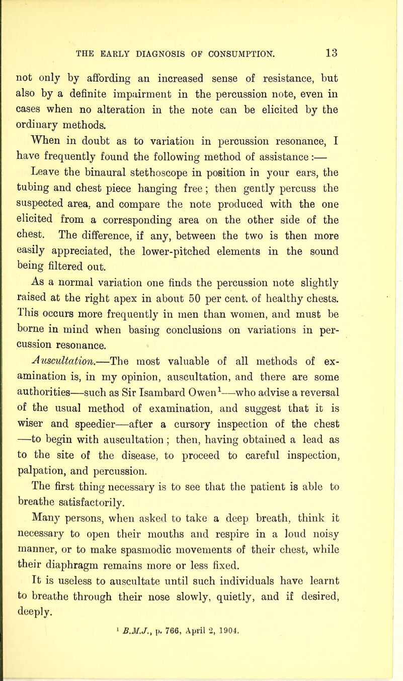 not only by affording an increased sense of resistance, but also by a definite impairment in the percussion note, even in cases when no alteration in the note can be elicited by the ordinary methods. When in doubt as to variation in percussion resonance, I have frequently found the following method of assistance:— Leave the binaural stethoscope in position in your ears, the tubing and chest piece hanging free; then gently percuss the suspected area, and compare the note produced with the one elicited from a corresponding area on the other side of the chest. The difference, if any, between the two is then more easily appreciated, the lower-pitched elements in the sound being filtered out. As a normal variation one finds the percussion note slightly raised at the right apex in about 50 per cent, of healthy chests. This occurs more frequently in men than women, and must be borne in mind when basing conclusions on variations in per- cussion resonance. Auscultation.—The most valuable of all methods of ex- amination is, in my opinion, auscultation, and there are some authorities—such as Sir Isambard Owen^—who advise a reversal of the usual method of examination, and suggest that it is wiser and speedier—after a cursory inspection of the chest —to begin with auscultation; then, having obtained a lead as to the site of the disease, to proceed to careful inspection, palpation, and percussion. The first thing necessary is to see that the patient is able to breathe satisfactorily. Many persons, when asked to take a deep breath, think it necessary to open their mouths and respire in a loud noisy manner, or to make spasmodic movements of their chest, while their diaphragm remains more or less fixed. It is useless to auscultate until such individuals have learnt to breathe through their nose slowly, quietly, and if desired, deeply. 1 .5.Jf../., p. 766, April 2, 1904.