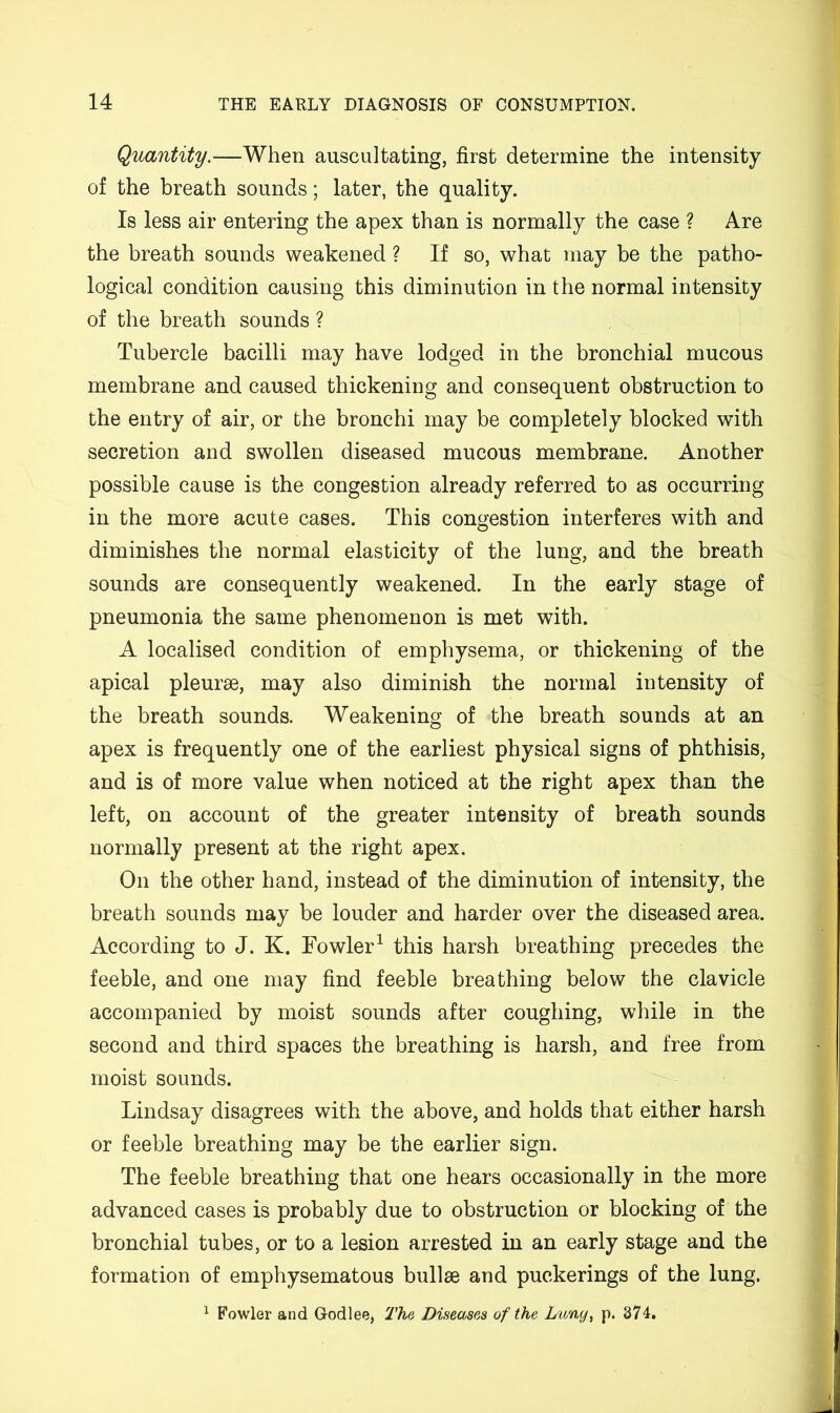 Quantity.—When auscultating, first determine the intensity of the breath sounds; later, the quality. Is less air entering the apex than is normally the case ? Are the breath sounds weakened ? If so, what may be the patho- logical condition causing this diminution in the normal intensity of the breath sounds ? Tubercle bacilli may have lodged in the bronchial mucous membrane and caused thickening and consequent obstruction to the entry of air, or the bronchi may be completely blocked with secretion and swollen diseased mucous membrane. Another possible cause is the congestion already referred to as occurring in the more acute cases. This congestion interferes with and diminishes the normal elasticity of the lung, and the breath sounds are consequently weakened. In the early stage of pneumonia the same phenomenon is met with. A localised condition of emphysema, or thickening of the apical pleurae, may also diminish the normal intensity of the breath sounds. Weakening of the breath sounds at an apex is frequently one of the earliest physical signs of phthisis, and is of more value when noticed at the right apex than the left, on account of the greater intensity of breath sounds normally present at the right apex. On the other hand, instead of the diminution of intensity, the breath sounds may be louder and harder over the diseased area. According to J. K. Fowler^ this harsh breathing precedes the feeble, and one may find feeble breathing below the clavicle accompanied by moist sounds after coughing, while in the second and third spaces the breathing is harsh, and free from moist sounds. Lindsay disagrees with the above, and holds that either harsh or feeble breathing may be the earlier sign. The feeble breathing that one hears occasionally in the more advanced cases is probably due to obstruction or blocking of the bronchial tubes, or to a lesion arrested in an early stage and the formation of emphysematous bullae and puckerings of the lung. ^ Fowler and Godlee, The. Diseases of the Lun(j^ p. 374.