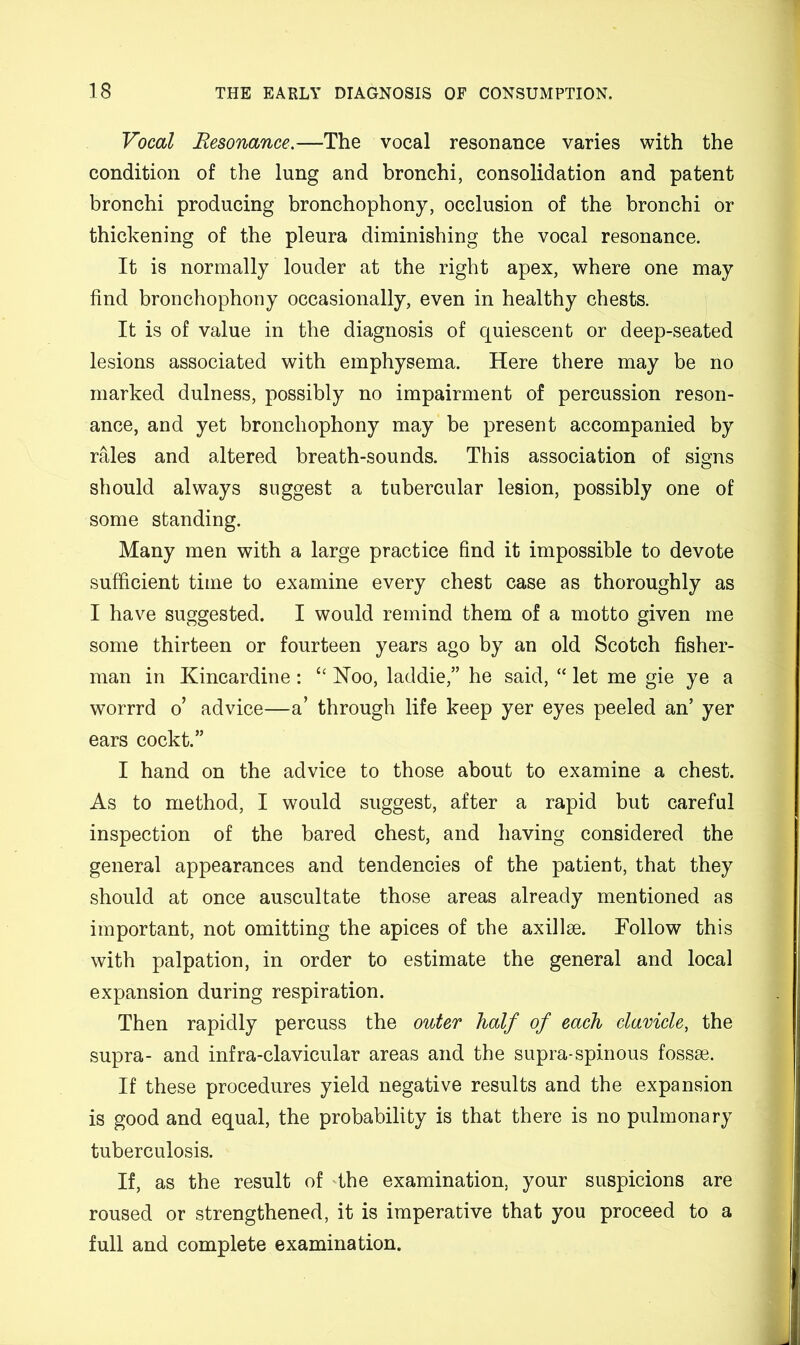 Vocal Resonance.—The vocal resonance varies with the condition of the lung and bronchi, consolidation and patent bronchi producing bronchophony, occlusion of the bronchi or thickening of the pleura diminishing the vocal resonance. It is normally louder at the right apex, where one may find bronchophony occasionally, even in healthy chests. It is of value in the diagnosis of quiescent or deep-seated lesions associated with emphysema. Here there may be no marked dulness, possibly no impairment of percussion reson- ance, and yet bronchophony may be present accompanied by rales and altered breath-sounds. This association of signs should always suggest a tubercular lesion, possibly one of some standing. Many men with a large practice find it impossible to devote sufficient time to examine every chest case as thoroughly as I have suggested. I would remind them of a motto given me some thirteen or fourteen years ago by an old Scotch fisher- man in Kincardine : “ Koo, laddie,” he said, “ let me gie ye a worrrd o’ advice—a’ through life keep yer eyes peeled an’ yer ears cockt.” I hand on the advice to those about to examine a chest. As to method, I would suggest, after a rapid but careful inspection of the bared chest, and having considered the general appearances and tendencies of the patient, that they should at once auscultate those areas already mentioned as important, not omitting the apices of the axillse. Follow this with palpation, in order to estimate the general and local expansion during respiration. Then rapidly percuss the outer half of each clavicle, the supra- and infra-clavicular areas and the supra-spinous fossae. If these procedures yield negative results and the expansion is good and equal, the probability is that there is no pulmonary tuberculosis. If, as the result of the examination, your suspicions are roused or strengthened, it is imperative that you proceed to a full and complete examination.