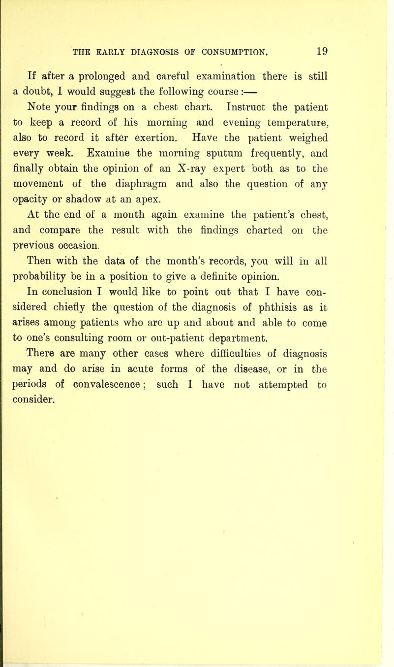 If after a prolonged and careful examination there is still a doubt, I would suggest the following course:— Note your findings on a chest chart. Instruct the patient to keep a record of his morning and evening temperature, also to record it after exertion. Have the patient weighed every week. Examine the morning sputum frequently, and finally obtain the opinion of an X-ray expert both as to the movement of the diaphragm and also the question of any opacity or shadow at an apex. At the end of a month again examine the patient’s chest, and compare the result with the findings charted on the previous occasion. Then with the data of the month’s records, you will in all probability be in a position to give a definite opinion. ; In conclusion I would like to point out that I have con- sidered chiefly the question of the diagnosis of phthisis as it ; arises among patients who are up and about and able to come to one’s consulting room or out-patient department. There are many other cases where difficulties of diagnosis may and do arise in acute forms of the disease, or in the ‘ periods of convalescence; such I have not attempted to consider.