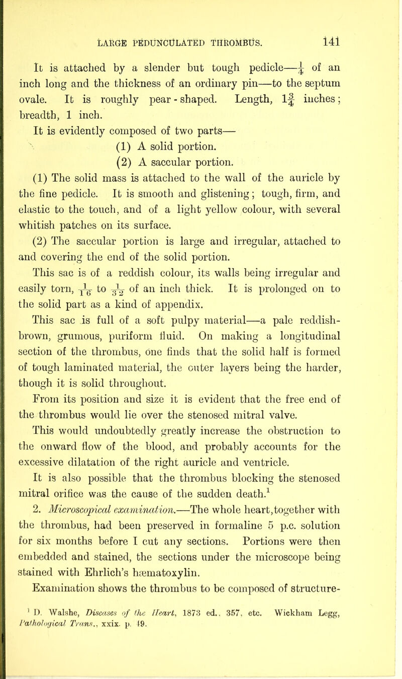 It is attached by a slender but tough pedicle—^ of an inch long and the thickness of an ordinary pin—to the septum ovale. It is roughly pear - shaped. Length, inches; breadth, 1 ineh. It is evidently composed of two parts— (1) A solid portion. (2) A saccular portion. (1) The solid mass is attached to the wall of the auricle by the fine pedicle. It is smooth and glistening; tough, firm, and elastic to the touch, and of a light yellow colour, with several whitish patches on its surface. (2) The saccular portion is large and irregular, attached to and covering the end of the solid portion. This sac is of a reddish colour, its walls being irregular and easily torn, to of an inch thick. It is prolonged on to the solid part as a kind of appendix. This sac is full of a soft pulpy material—a pale reddish- brown, grumous, puriform fiuid. On making a longitudinal section of the thrombus, one finds that the solid half is formed of tough laminated material, the outer layers being the harder, though it is solid throughout. From its position and size it is evident that the free end of the thrombus would lie over the stenosed mitral valve. This would undoubtedly greatly increase the obstruction to the onward flow of the blood, and probably accounts for the excessive dilatation of the right auricle and ventricle. It is also possible that the thrombus blocking the stenosed mitral orifice was the cause of the sudden death.^ 2. Microscopical examination.—The whole heart,together with the thrombus, had been preserved in formaline 5 p.c. solution for six months before I cut any sections. Portions were then embedded and stained, the sections under the microscope being stained with Ehrlich’s haematoxylin. Examination shows the thrombus to be composed of structure- ' D. Walshe, Diseases of the Heart, 1873 ed.. 357, etc. Wickham Legg, I’athological Trans,, xxix. p. 19.