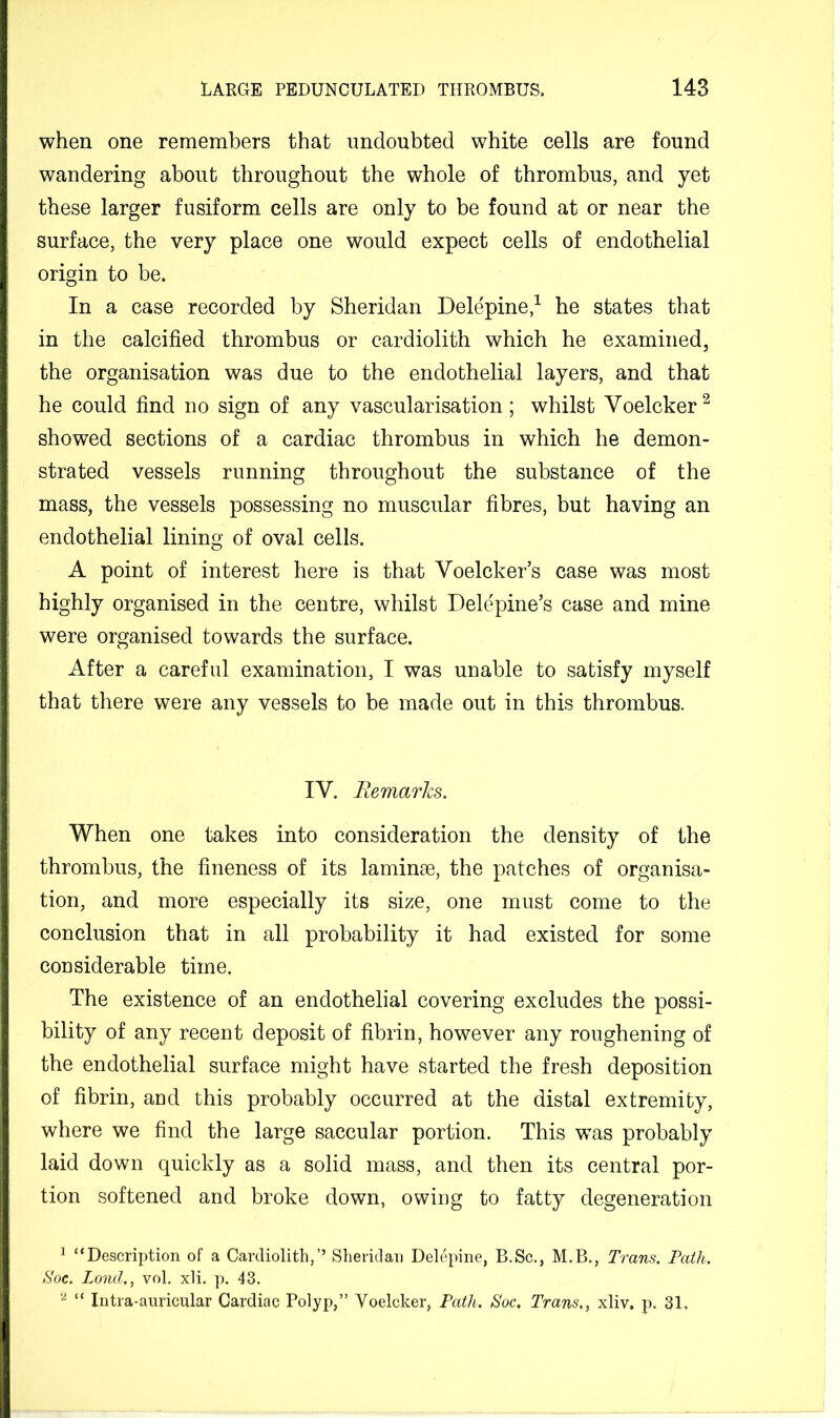 when one remembers that undoubted white cells are found wandering about throughout the whole of thrombus, and yet these larger fusiform cells are only to be found at or near the surface, the very place one would expect cells of endothelial origin to be. In a case recorded by Sheridan Delepine,^ he states that in the calcified thrombus or cardiolith which he examined, the organisation was due to the endothelial layers, and that he could find no sign of any vascularisation; whilst Voelcker^ showed sections of a cardiac thrombus in which he demon- strated vessels running throughout the substance of the mass, the vessels possessing no muscular fibres, but having an endothelial lining of oval cells. A point of interest here is that Voelcker’s case was most highly organised in the centre, whilst Delepine’s case and mine were organised towards the surface. After a careful examination, I was unable to satisfy myself that there were any vessels to be made out in this thrombus. IV. Remarks. When one takes into consideration the density of the thrombus, the fineness of its laminse, the patches of organisa- tion, and more especially its size, one must come to the conclusion that in all probability it had existed for some considerable time. The existence of an endothelial covering excludes the possi- bility of any recent deposit of fibrin, however any roughening of the endothelial surface might have started the fresh deposition of fibrin, and this probably occurred at the distal extremity, where we find the large saccular portion. This was probably laid down quickly as a solid mass, and then its central por- tion softened and broke down, owing to fatty degeneration ^ “Description of a Cardiolith,” Sheridan Delepine, B.Sc., M.B., Trans. Path. S'oc. Loud., vol. xli, p. 43. “ Intra-anricular Cardiac Polyp,” Voelcker, Path. Soc. Trans,, xliv. p. 31,