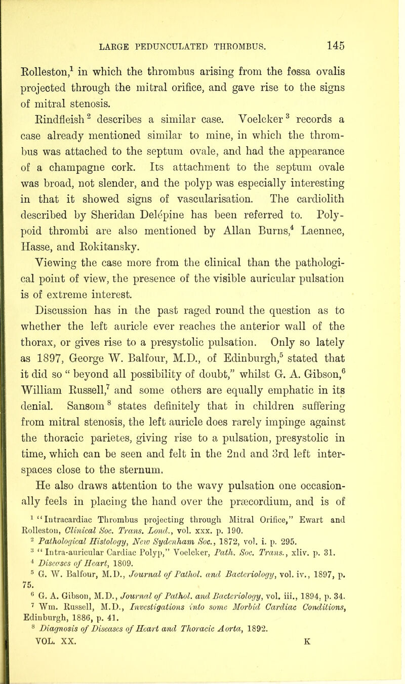 Eolleston,^ in which the thrombus arising from the fossa ovalis projected through the mitral orifice, and gave rise to the signs of mitral stenosis. Eindfleish^ describes a similar case. Voelcker^ records a case already mentioned similar to mine, in which the throm- bus was attached to the septum ovale, and had the appearance of a champagne cork. Its attachment to the septum ovale was broad, not slender, and the polyp was especially interesting in that it showed signs of vascularisation. The cardiolith described by Sheridan Delepine has been referred to. Poly- poid thrombi are also mentioned by Allan Burns,^ Laennec, Hasse, and Eokitansky. Viewing the case more from the clinical than the pathologi- cal point of view, the presence of the visible auricular pulsation is of extreme interest. Discussion has in the past raged round the question as to whether the left auricle ever reaches the anterior wall of the thorax, or gives rise to a presystolic pulsation. Only so lately as 1897, George W. Balfour, M.D., of Edinburgh,^ stated that it did so “ beyond all possibility of doubt,” whilst G. A. Gibson,® William Eussell,^ and some others are equally emphatic in its denial. Sansom ^ states definitely that in children suffering from mitral stenosis, the left auricle does rarely impinge against the thoracic parietes, giving rise to a pulsation, presystolic in time, which can be seen and felt in the 2nd and 3rd left inter- spaces close to the sternum. He also draws attention to the wavy pulsation one occasion- ally feels in placing the hand over the pr£ecordium, and is of ^ “ Intracardiac Thrombus projecting througli Mitral Orifice,” Ewart and Rolleston, Clinical Soc. Trans. Loncl., vol, xxx. p. 190. Pathological Histology, New Sydenham Soc., 1872, vol. i. p. 295.  “ Intra-auricular Cardiac Polyp,” Voelcker, Path. Soc. Trans., xliv. p. 31. ^ Diseases of Heart, 1809. G. W. Balfour, M.U., Journal of Pathol, and Bacteriology, vol. iv., 1897, p. 75. ^ G. A. Gibson, M.D., Journal of Pathol, and Bacteriology, vol. iii., 1894, p. 34. ^ Wm. Russell, M.D., Investigations into some Morbid Cardiac Conditions, Edinburgh, 1886, p. 41. ^ Diagnosis of Diseases of Heart and Thoracic Aorta, 1892. VOL. XX. K