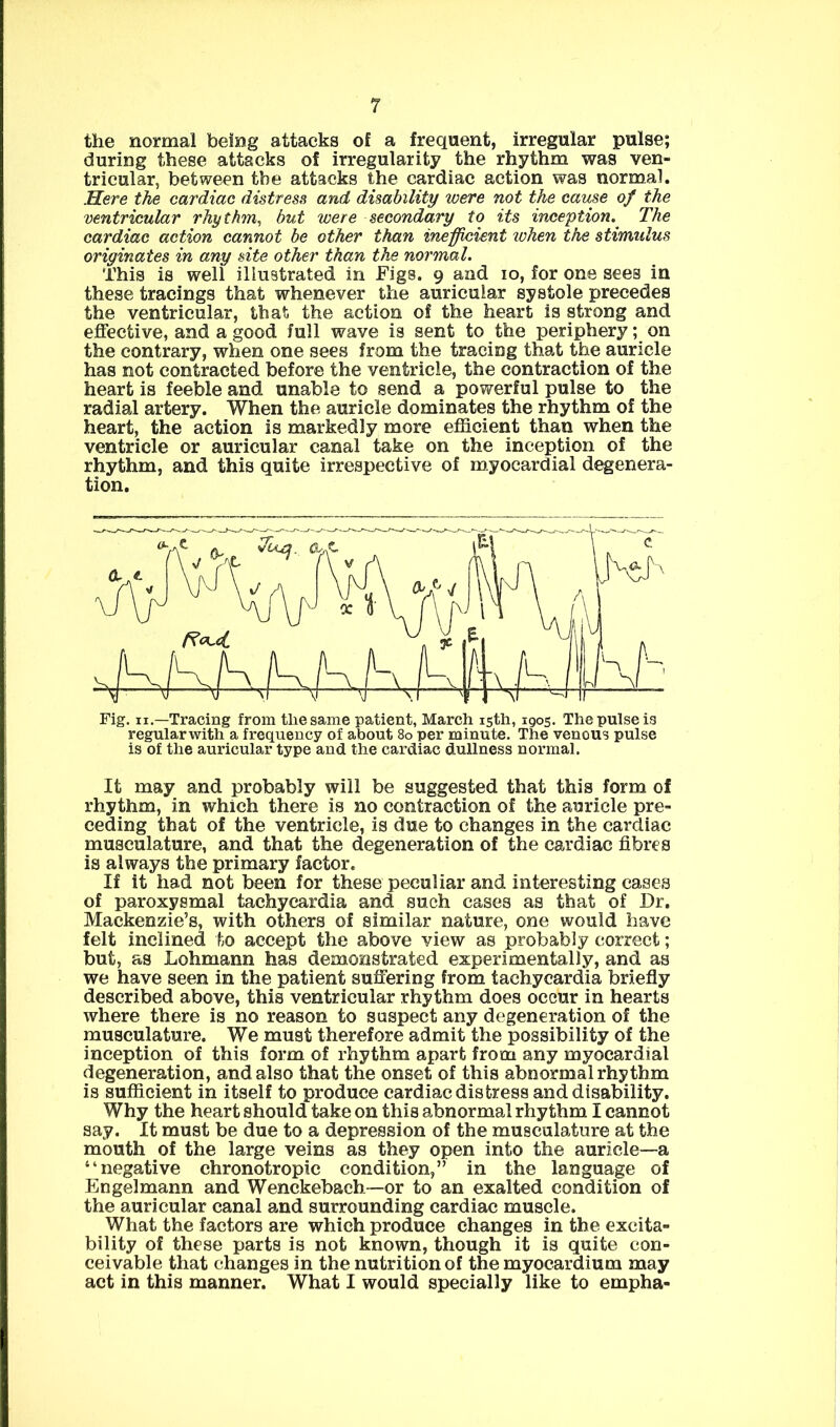 the normal being attacks of a frequent, irregular pulse; during these attacks of irregularity the rhythm was ven- tricular, between the attacks the cardiac action was normal. Here the cardiac distress and disability were not the cause of the ventricular rhythm, but were secondary to its inception. The cardiac action cannot be other than inefficient ivhen the stimulus originates in any site other than the normal. This is well illustrated in Figs. 9 and 10, for one sees in these tracings that whenever the auricular systole precedes the ventricular, that the action of the heart is strong and effective, and a good full wave is sent to the periphery; on the contrary, when one sees from the tracing that the auricle has not contracted before the ventricle, the contraction of the heart is feeble and unable to send a powerful pulse to the radial artery. When the auricle dominates the rhythm of the heart, the action is markedly more efficient than when the ventricle or auricular canal take on the inception of the rhythm, and this quite irrespective of myocardial degenera- tion. Fig. II,—Tracing from the same patient, March 15th, 1905. The pulse is regular with a frequency of about 80 per minute. The venous pulse is of the auricular type and the cardiac dullness normal. It may and probably will be suggested that this form of rhythm, in which there is no contraction of the auricle pre- ceding that of the ventricle, is due to changes in the cardiac musculature, and that the degeneration of the cardiac fibres is always the primary factor. If it had not been for these peculiar and interesting cases of paroxysmal tachycardia and such cases as that of Dr. Mackenzie’s, with others of similar nature, one would have felt inclined to accept the above view as probably correct; but, as Lohmann has demonstrated experimentally, and as we have seen in the patient suffering from tachycardia briefly described above, this ventricular rhythm does occur in hearts where there is no reason to suspect any degeneration of the musculature. We must therefore admit the possibility of the inception of this form of rhythm apart from any myocardial degeneration, and also that the onset of this abnormal rhythm is sufficient in itself to produce cardiac distress and disability. Why the heart should take on this abnormal rhythm I cannot say. It must be due to a depression of the musculature at the mouth of the large veins as they open into the auricle—a “negative chronotropic condition,” in the language of Engelmann and Wenckebach—or to an exalted condition of the auricular canal and surrounding cardiac muscle. What the factors are which produce changes in the excita- bility of these parts is not known, though it is quite con- ceivable that changes in the nutrition of the myocardium may act in this manner. What I would specially like to empha-
