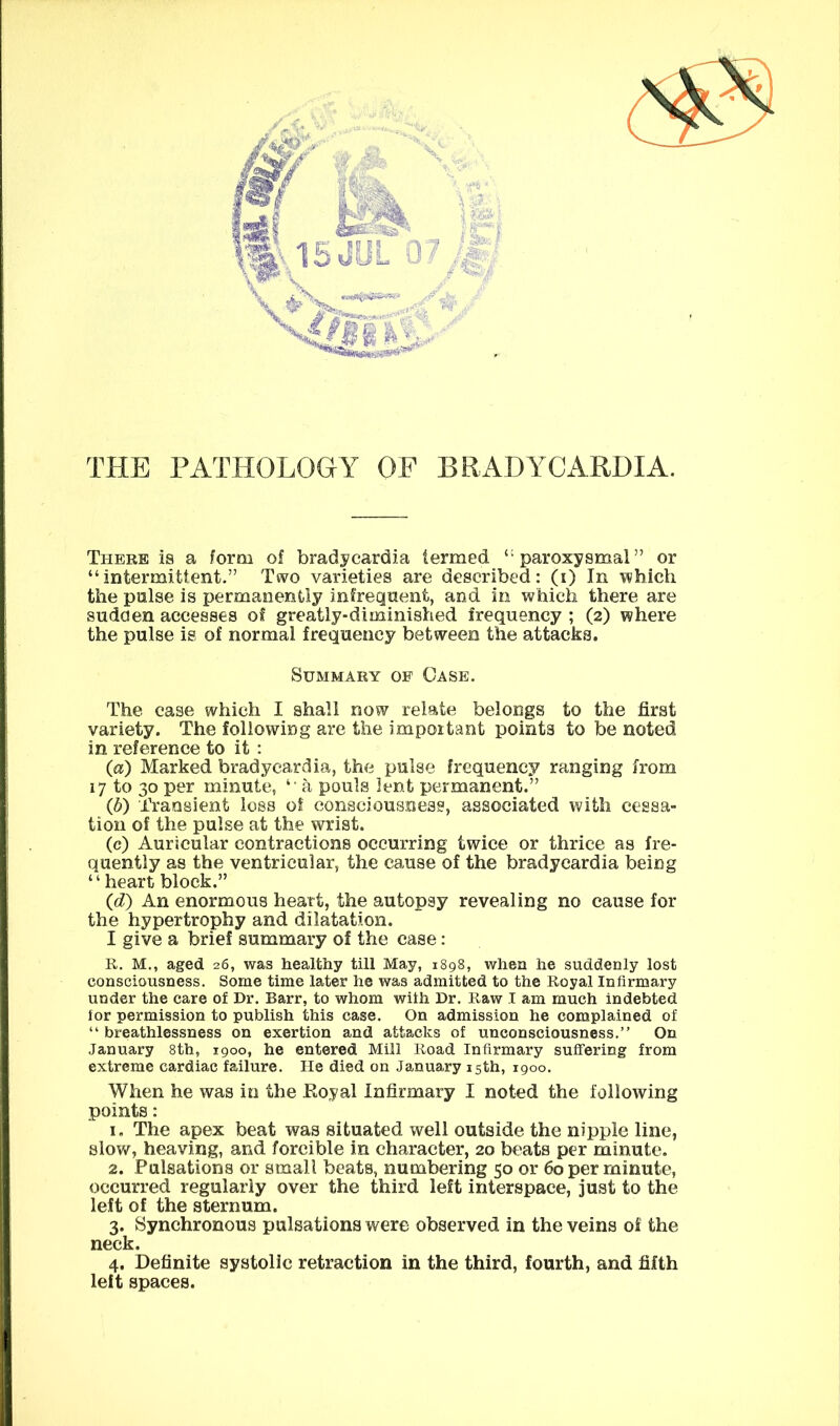 THE PATHOLOGY OF BRADYCARDIA. There is a form of bradycardia termed ‘“paroxysmal” or “intermittent.” Two varieties are described: (i) In which the pulse is permanently infreqnent, and in which there are sudden accesses of greatly-diminished frequency ; (2) where the pulse is of normal frequency between the attacks. Summary of Case. The case which I shall now relate belongs to the first variety. The following are the important points to be noted in reference to it : (а) Marked bradycardia, the pulse frequency ranging from 17 to 30 per minute, “ a pouls lent permanent.” (б) Transient loss of consciousness, associated with cessa- tion of the pulse at the w^rist. (c) Auricular contractions occurring twice or thrice as fre- quently as the ventricular, the cause of the bradycardia being “heart block.” (d) An enormous heart, the autopsy revealing no cause for the hypertrophy and dilatation. I give a brief summary of the case: R. M., aged 26, was healthy till May, 1898, when he suddenly lost consciousness. Some time later he was admitted to the Royal Infirmary under the care of Dr. Barr, to whom with Dr. Raw I am much indebted for permission to publish this case. On admission he complained of “ breathlessness on exertion and attacks of unconsciousness,” On January 8th, 1900, he entered Mill Road Infirmary suffering from extreme cardiac failure. lie died on January 15th, 1900. When he was in the Eoyal Infirmary I noted the following points: 1. The apex beat was situated well outside the nipple line, slow, heaving, and forcible in character, 20 beats per minute. 2. Pulsations or small beats, numbering 50 or 60 per minute, occurred regularly over the third left interspace, just to the left of the sternum. 3. Synchronous pulsations were observed in the veins of the neck. 4. Definite systolic retraction in the third, fourth, and fifth left spaces.