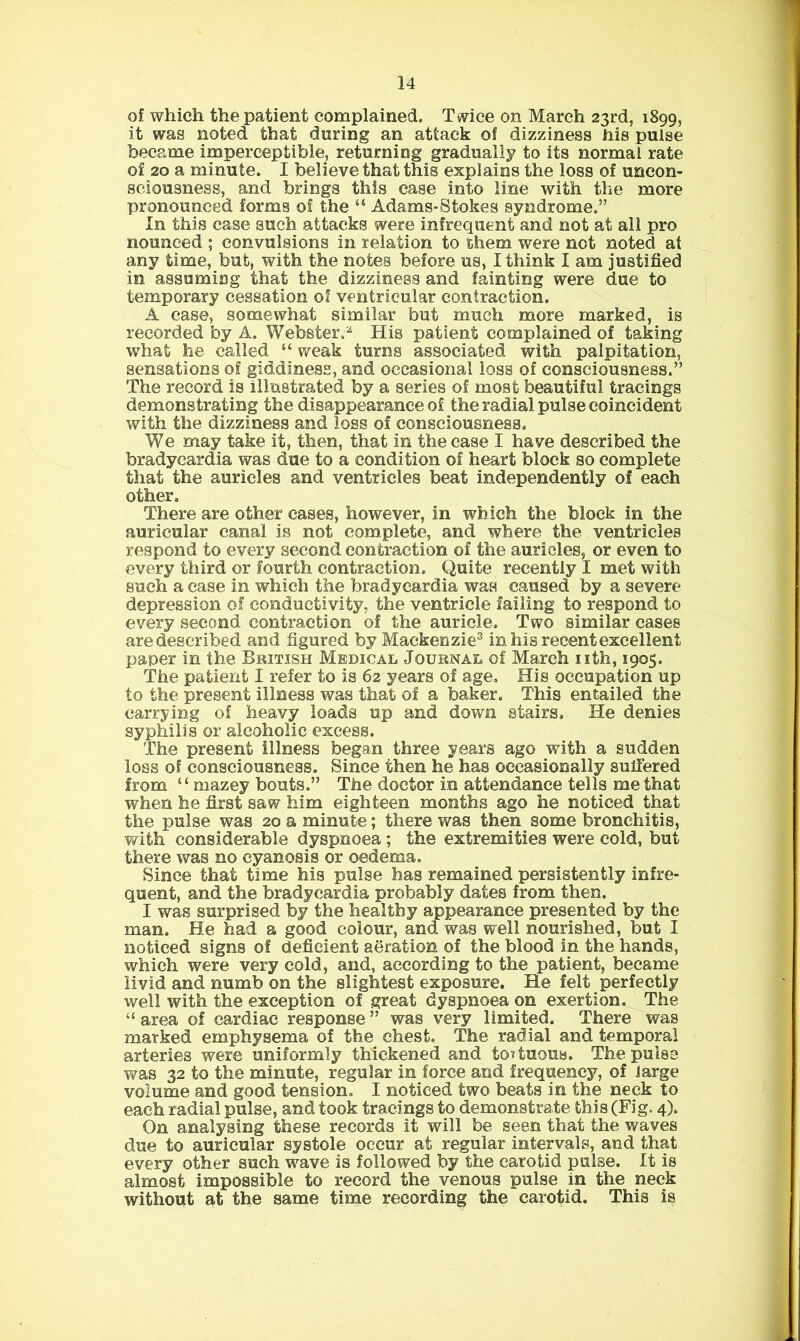 of which the patient complained, Ttvice on March 23rd, 1899, it was noted that during an attack of dizziness his pulse became imperceptible, returning gradually to its normal rate of 20 a minute. I believe that this explains the loss of uncon- sciousness, and brings this case into line with the more pronounced forms of the “ Adams-Stokes syndrome.” In this case such attacks were infrequent and not at all pro nounced ; convulsions in relation to them were not noted at any time, but, with the notes before us, I think I am justified in assuming that the dizziness and fainting were due to temporary cessation of ventricular contraction. A case, somewhat similar but much more marked, is recorded by A. Webster.^ His patient complained of taking what he called “ weak turns associated with palpitation, sensations of giddiness, and occasional loss of consciousness.” The record is illustrated by a series of most beautiful tracings demonstrating the disappearance of the radial pulse coincident with the dizziness and loss of consciousness. We may take it, then, that in the case I have described the bradycardia was due to a condition of heart block so complete that the auricles and ventricles beat independently of each other. There are other cases, however, in which the block in the auricular canal is not complete, and where the ventricles respond to every second contraction of the auricles, or even to every third or fourth contraction. Quite recently I met with such a ease in which the bradycardia was caused by a severe depression of conductivity, the ventricle failing to respond to every second contraction of the auricle. Two similar cases aredescribed and figured by Mackenzie^ in his recent excellent paper in the British Medical Journal of March nth, 1905. The patient I refer to is 62 years of age. His occupation up to the present illness was that of a baker. This entailed the carrying of heavy loads up and down stairs. He denies syphilis or alcoholic excess. The present illness began three years ago with a sudden loss of consciousness. Since then he has occasionally sulfered from “ mazey bouts.” The doctor in attendance tells me that when he first saw him eighteen months ago he noticed that the pulse was 20 a minute; there was then some bronchitis, with considerable dyspnoea; the extremities were cold, but there was no cyanosis or oedema. Since that time his pulse has remained persistently infre- quent, and the bradycardia probably dates from then. I was surprised by the healthy appearance presented by the man. He had a good colour, and was well nourished, but I noticed signs of deficient aeration of the blood in the hands, which were very cold, and, according to the patient, became livid and numb on the slightest exposure. He felt perfectly well with the exception of great dyspnoea on exertion. The “ area of cardiac response ” was very limited. There was marked emphysema of the chest. The radial and temporal arteries were uniformly thickened and tottuous. The pulse was 32 to the minute, regular in force and frequency, of large volume and good tension. I noticed two beats in the neck to each radial pulse, and took tracings to demonstrate this (Fig. 4). On analysing these records it will be seen that the waves due to auricular systole occur at regular intervals, and that every other such wave is followed by the carotid pulse. It is almost impossible to record the venous pulse in the neck without at the same time recording the carotid. This is