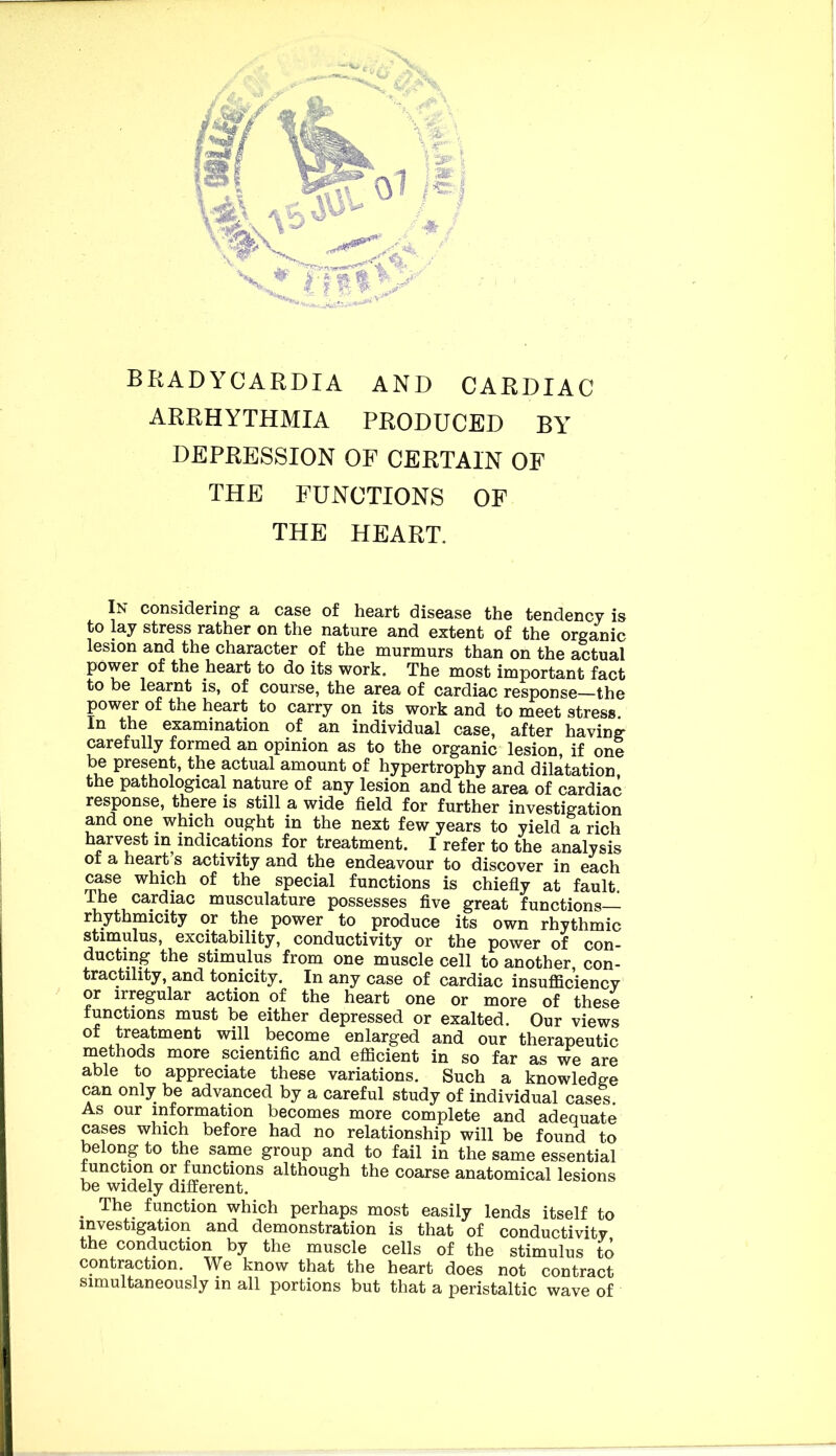 BRADYCARDIA AND CARDIAC ARRHYTHMIA PRODUCED BY' DEPRESSION OP CERTAIN OF THE FUNCTIONS OP THE HEART. In considering a case of heart disease the tendency is to lay stress rather on the nature and extent of the organic lesion and the character of the murmurs than on the actual power of the heart to do its work. The most important fact to be learnt is, of course, the area of cardiac response—the power of the heart to carry on its work and to meet stress In the examination of an individual case, after having- carefully formed an opinion as to the organic lesion, if one be present, the actual amount of hypertrophy and dilatation, the pathological nature of any lesion and the area of cardiac response, there is still a wide field for further investigation and one which ought in the next few years to yield a rich harvest in indications for treatment. I refer to the analysis of a heart s activity and the endeavour to discover in each case which of the special functions is chiefly at fault The cardiac musculature possesses five great functions— rhythmicity or the power to produce its own rhythmic stimulus, excitability, conductivity or the power of con- ducting the stimulus from one muscle cell to another, con- tractility, and tonicity. In any case of cardiac insufficiency or irregular action of the heart one or more of these functions must be either depressed or exalted. Our views of treatment will become enlarged and our therapeutic methods more scientific and efficient in so far as we are able to appreciate these variations. Such a knowledge can only be advanced by a careful study of individual cases. As our information becomes more complete and adequate cases which before had no relationship will be found to belong to the same group and to fail in the same essential function or functions although the coarse anatomical lesions be widely different. ^ The function which perhaps most easily lends itself to investigation and demonstration is that of conductivity the conduction by the muscle cells of the stimulus to contraction. We know that the heart does not contract simultaneously in all portions but that a peristaltic wave of