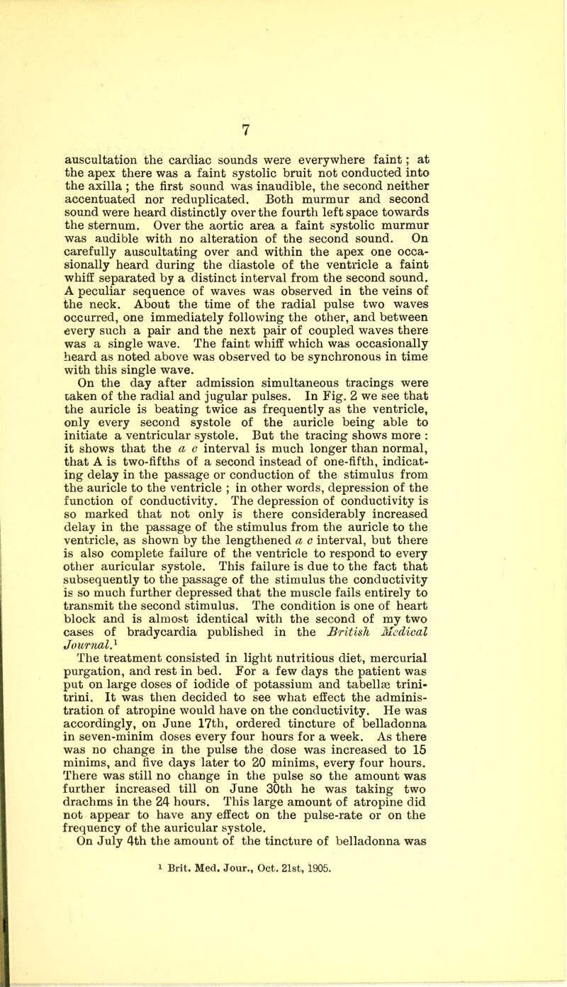 auscultation the cardiac sounds were everywhere faint; at the apex there was a faint systolic bruit not conducted into the axilla ; the first sound was inaudible, the second neither accentuated nor reduplicated. Both murmur and second sound were heard distinctly over the fourth left space towards the sternum. Over the aortic area a faint systolic murmur was audible with no alteration of the second sound. On carefully auscultating over and within the apex one occa- sionally heard during the diastole of the ventricle a faint whiff separated by a distinct interval from the second sound. A peculiar sequence of waves was observed in the veins of the neck. About the time of the radial pulse two waves occurred, one immediately following the other, and between every such a pair and the next pair of coupled waves there was a single wave. The faint whiff which was occasionally heard as noted above was observed to be synchronous in time with this single wave. On the day after admission simultaneous tracings were taken of the radial and jugular pulses. In Fig. 2 we see that the auricle is beating twice as frequently as the ventricle, only every second systole of the auricle being able to initiate a ventricular systole. But the tracing shows more : it shows that the a c interval is much longer than normal, that A is two-fifths of a second instead of one-fifth, indicat- ing delay in the passage or conduction of the stimulus from the auricle to the ventricle ; in other words, depression of the function of conductivity. The depression of conductivity is so marked that not only is there considerably increased delay in the passage of the stimulus from the auricle to the ventricle, as shown by the lengthened a c interval, but there is also complete failure of the ventricle to respond to every other auricular systole. This failure is due to the fact that subsequently to the passage of the stimulus the conductivity is so much further depressed that the muscle fails entirely to transmit the second stimulus. The condition is one of heart block and is almost identical with the second of my two cases of bradycardia published in the British Medical Journal} The treatment consisted in light nutritious diet, mercurial purgation, and rest in bed. For a few days the patient was put on large doses of iodide of potassium and tabellse trini- trini. It was then decided to see what effect the adminis- tration of atropine would have on the conductivity. He was accordingly, on June 17th, ordered tincture of belladonna in seven-minim doses every four hours for a week. As there was no change in the pulse the dose was increased to 15 minims, and five days later to 20 minims, every four hours. There was still no change in the pulse so the amount was further increased till on June 30th he was taking two drachms in the 24 hours. This large amount of atropine did not appear to have any effect on the pulse-rate or on the frequency of the auricular systole. On July 4th the amount of the tincture of belladonna was 1 Brit. Med, Jour., Oct. 21st, 1905.
