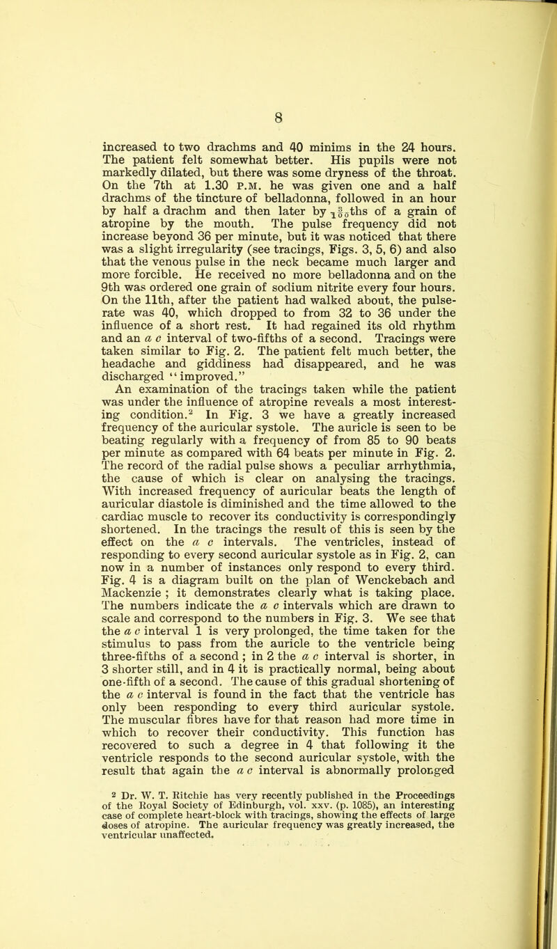 increased to two drachms and 40 minims in the 24 hours. The patient felt somewhat better. His pupils were not markedly dilated, hut there was some dryness of the throat. On the 7th at 1.30 p.m. he was given one and a half drachms of the tincture of belladonna, followed in an hour by half a drachm and then later by gths of a grain of atropine by the mouth. The pulse frequency did not increase beyond 36 per minute, but it was noticed that there was a slight irregularity (see tracings. Figs. 3, 5, 6) and also that the venous pulse in the neck became much larger and more forcible. He received no more belladonna and on the 9th was ordered one grain of sodium nitrite every four hours. On the 11th, after the patient had walked about, the pulse- rate was 40, which dropped to from 32 to 36 under the influence of a short rest. It had regained its old rhythm and an c interval of two-flfths of a second. Tracings were taken similar to Fig. 2. The patient felt much better, the headache and giddiness had disappeared, and he was discharged “improved.” An examination of the tracings taken while the patient was under the influence of atropine reveals a most interest- ing condition.^ In Fig. 3 we have a greatly increased frequency of the auricular systole. The auricle is seen to be beating regularly with a frequency of from 85 to 90 beats per minute as compared with 64 beats per minute in Fig. 2. The record of the radial pulse shows a peculiar arrhythmia, the cause of which is clear on analysing the tracings. With increased frequency of auricular beats the length of auricular diastole is diminished and the time allowed to the cardiac muscle to recover its conductivity is correspondingly shortened. In the tracings the result of this is seen by the effect on the a c intervals. The ventricles, instead of responding to every second auricular systole as in Fig. 2, can now in a number of instances only respond to every third. Fig. 4 is a diagram built on the plan of Wenckebach and Mackenzie ; it demonstrates clearly what is taking place. The numbers indicate the a c intervals which are drawn to scale and correspond to the numbers in Fig. 3. We see that the a c interval 1 is very prolonged, the time taken for the stimulus to pass from the auricle to the ventricle being three-fifths of a second ; in 2 the a e interval is shorter, in 3 shorter still, and in 4 it is practically normal, being about one-fifth of a second. The cause of this gradual shortening of the a G interval is found in the fact that the ventricle has only been responding to every third auricular systole. The muscular fibres have for that reason had more time in which to recover their conductivity. This function has recovered to such a degree in 4 that following it the ventricle responds to the second auricular systole, with the result that again the a c interval is abnormally prolonged 2 Dr, W. T. Eitchie has very recently published in the Proceedings of the Koyal Society of Edinburgh, vol. xxv. (p. 1085), an interesting case of complete heart-block with tracings, showing the effects of large doses of atropine. The auricular frequency was greatly increased, the ventricular unaffected.