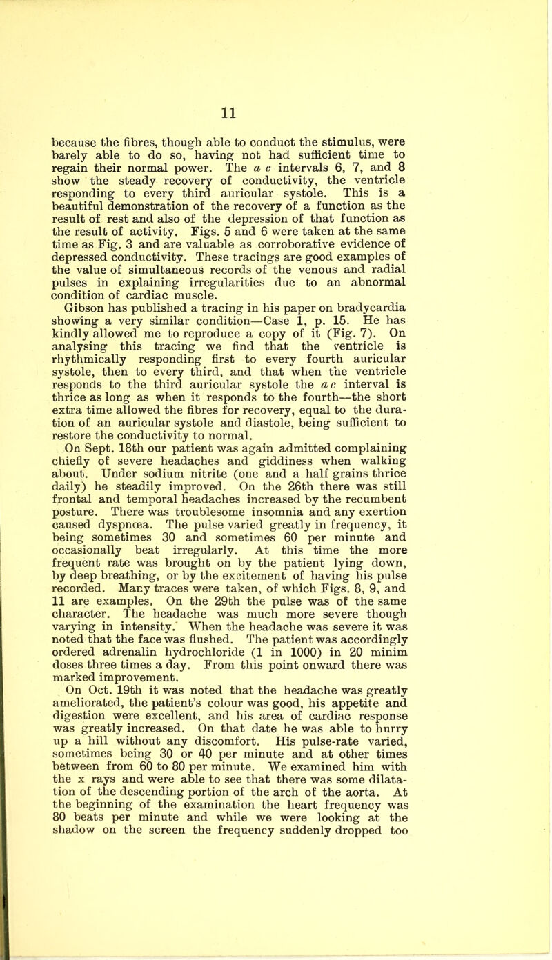 because the fibres, though able to conduct the stioaulus, were barely able to do so, having not had sufficient time to regain their normal power. The a e intervals 6, 7, and 8 show the steady recovery of conductivity, the ventricle responding to every third auricular systole. This is a beautiful demonstration of the recovery of a function as the result of rest and also of the depression of that function as the result of activity. Figs. 5 and 6 were taken at the same time as Fig. 3 and are valuable as corroborative evidence of depressed conductivity. These tracings are good examples of the value of simultaneous records of the venous and radial pulses in explaining irregularities due to an abnormal condition of cardiac muscle. Gibson has published a tracing in his paper on bradycardia showing a very similar condition—Case 1, p. 15. He has kindly allowed me to reproduce a copy of it (Fig. 7). On analysing this tracing we find that the ventricle is rhythmically responding first to every fourth auricular systole, then to every third, and that when the ventricle responds to the third auricular systole the ao interval is thrice as long as when it responds to the fourth—the short extra time allowed the fibres for recovery, equal to the dura- tion of an auricular systole and diastole, being sufficient to restore the conductivity to normal. On Sept. 18th our patient was again admitted complaining chiefiy of severe headaches and giddiness when walking about. Under sodium nitrite (one and a half grains thrice daily) he steadily improved. On the 26th there was still frontal and temporal headaches increased by the recumbent posture. There was troublesome insomnia and any exertion caused dyspnoea. The pulse varied greatly in frequency, it being sometimes 30 and sometimes 60 per minute and occasionally beat irregularly. At this time the more frequent rate was brought on by the patient lying down, by deep breathing, or by the excitement of having his pulse recorded. Many traces were taken, of which Figs. 8, 9, and 11 are examples. On the 29th the pulse was of the same character. The headache was much more severe though varying in intensity.' When the headache was severe it was noted that the face was flushed. The patient was accordingly ordered adrenalin hydrochloride (1 in 1000) in 20 minim doses three times a day. From this point onward there was marked improvement. On Oct. 19th it was noted that the headache was greatly ameliorated, the patient’s colour was good, his appetite and digestion were excellent, and his area of cardiac response was greatly increased. On that date he was able to hurry up a hill without any discomfort. His pulse-rate varied, sometimes being 30 or 40 per minute and at other times between from 60 to 80 per minute. We examined him with the X rays and were able to see that there was some dilata- tion of the descending portion of the arch of the aorta. At the beginning of the examination the heart frequency was 80 beats per minute and while we were looking at the shadow on the screen the frequency suddenly dropped too