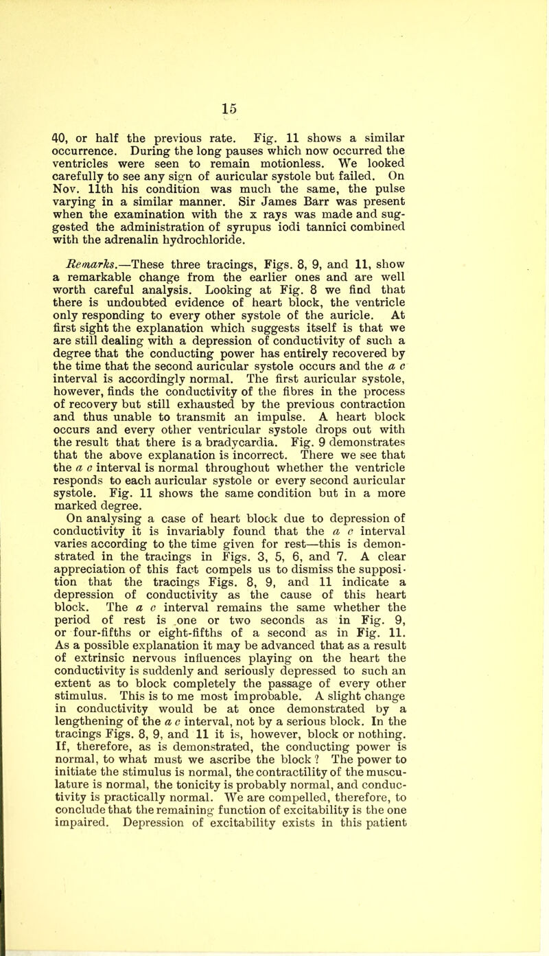 40, or half the previous rate. Fig. 11 shows a similar occurrence. During the long pauses which now occurred the ventricles were seen to remain motionless. We looked carefully to see any sign of auricular systole but failed. On Nov. 11th his condition was much the same, the pulse varying in a similar manner. Sir James Barr was present when the examination with the x rays was made and sug- gested the administration of syrupus iodi tannici combined with the adrenalin hydrochloride. Remarks.—These three tracings. Figs. 8, 9, and 11, show a remarkable change from the earlier ones and are well worth careful analysis. Looking at Fig. 8 we find that there is undoubted evidence of heart block, the ventricle only responding to every other systole of the auricle. At first sight the explanation which suggests itself is that we are still dealiog with a depression of conductivity of such a degree that the conducting power has entirely recovered by the time that the second auricular systole occurs and the a c interval is accordingly normal. The first auricular systole, however, finds the conductivity of the fibres in the process of recovery but still exhausted by the previous contraction and thus unable to transmit an impulse. A heart block occurs and every other ventricular systole drops out with the result that there is a bradycardia. Fig. 9 demonstrates that the above explanation is incorrect. There we see that the a G interval is normal throughout whether the ventricle responds to each auricular systole or every second auricular systole. Fig. 11 shows the same condition but in a more marked degree. On analysing a case of heart block due to depression of conductivity it is invariably found that the a c interval varies according to the time given for rest—this is demon- strated in the tracings in Figs. 3, 5, 6, and 7. A clear appreciation of this fact compels us to dismiss the supposi- tion that the tracings Figs. 8, 9, and 11 indicate a depression of conductivity as the cause of this heart block. The a o interval remains the same whether the period of rest is ,one or two seconds as in Fig. 9, or four-fifths or eight-fifths of a second as in Fig. 11. As a possible explanation it may be advanced that as a result of extrinsic nervous influences playing on the heart the conductivity is suddenly and seriously depressed to such an extent as to block completely the passage of every other stimulus. This is to me most improbable. A slight change in conductivity would be at once demonstrated by a lengthening of the a c interval, not by a serious block. In the tracings Figs. 8, 9, and 11 it is, however, block or nothing. If, therefore, as is demonstrated, the conducting power is normal, to what must we ascribe the block 1 The power to initiate the stimulus is normal, the contractility of the muscu- lature is normal, the tonicity is probably normal, and conduc- tivity is practically normal. We are compelled, therefore, to conclude that the remaining function of excitability is the one impaired. Depression of excitability exists in this patient