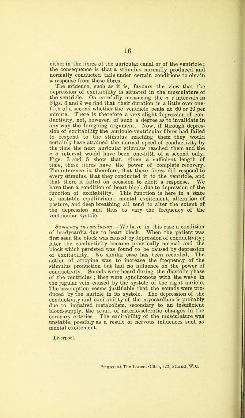 either in the fibres of the auricular canal or of the ventricle ; the consequence is that a stimulus normally produced and normally conducted fails under certain conditions to obtain a response from these fibres. The evidence, such as it is, favours the view that the depression of excitability is situated in the musculature of the ventricle. On carefully measuring the a c intervals in Figs. 8 and 9 we find that their duration is a little over one- fifth of a second whether the ventricle beats at 60 or 30 per minute. There is therefore a very slight depression of con- ductivity, not, however, of such a degree as to invalidate in any way the foregoing argument. Now, if through depres- sion of excitability the auriculo-ventricular fibres had failed to respond to the stimulus reaching them they would certainly have attained the normal speed of conductivity by the time the next auricular stimulus reached them and the a c interval would have been one-fifth of a second only. Figs. 3 and 5 show that, given a sufficient length of time, these fibres have the power of complete recovery. The inference is, therefore, that these fibres did respond to every stimulus, that they conducted it to the ventricle, and that there it failed on occasion to elicit a response. We have then a condition of heart block due to depression of the function of excitability. This function is here in a state of unstable equilibrium ; mental excitement, alteration of posture, and deep breathing all tend to alter the extent of the depression and thus to vary the frequency of the ventricular systole. Summary in conclusion.—We have in this case a condition of bradycardia due to heart block. When the patient was first seen the block was caused by depression of conductivity; later the conductivity became practically normal and the block which persisted was found to be caused by depression of excitability. No similar case has been recorded. The action of atropine was to increase the frequency of the stimulus production but had no influence on the power of conductivity. Sounds were heard during the diastolic phase of the ventricles ; they were synchronous with the wave in the jugular vein caused by the systole of the right auricle. The assumption seems justifiable that the sounds were pro- duced by the auricle in its systole. The depression of the conductivity and excitability of the myocardium is probably due to impaired metabolism, secondary to an insufficient blood-supply, the result of arterio-sclerotic changes in the coronary arteries. The excitability of the musculature was unstable, possibly as a result of nervous influences such as mental excitement. Liverpool. Printed at The Lancet Office, 423, Strand, W.C.