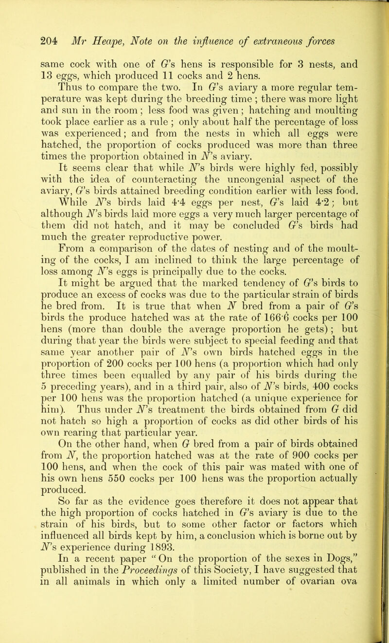 same cock with one of (r’s hens is responsible for 3 nests, and 13 eggs, which produced 11 cocks and 2 hens. Thus to compare the two. In (r’s aviary a more regular tem- perature was kept during the breeding time ; there was more light and sun in the room; less food was given; hatching and moulting took place earlier as a rule ; only about half the percentage of loss was experienced; and from the nests in which all eggs were hatched, the proportion of cocks produced was more than three times the proportion obtained in Ns, aviary. It seems clear that while Ns birds were highly fed, possibly with the idea of counteracting the uncongenial aspect of the aviary, G's birds attained breeding condition earlier with less food. While Ns birds laid 4’4 eggs per nest, G’s laid 4'2; but although Ns birds laid more eggs a very much larger percentage of them did not hatch, and it may be concluded G’s birds had much the greater reproductive power. From a comparison of the dates of nesting and of the moult- ing of the cocks, I am inclined to think the large percentage of loss among Ns eggs is principally due to the cocks. It might be argued that the marked tendency of (7’s birds to produce an excess of cocks was due to the particular strain of birds he bred from. It is true that when N bred from a pair of (r’s birds the produce hatched was at the rate of I66'6 cocks per 100 hens (more than double the average proportion he gets); but during that year the birds were subject to special feeding and that same year another pair of Ns own birds hatched eggs in the proportion of 200 cocks per 100 hens (a proportion which had only three times been equalled by any pair of his birds during the 5 preceding years), and in a third pair, also of N’s birds, 400 cocks per 100 hens was the proportion hatched (a unique experience for him). Thus under Ns treatment the birds obtained from G did not hatch so high a proportion of cocks as did other birds of his own rearing that particular year. On the other hand, when G bred from a pair of birds obtained from N, the proportion hatched was at the rate of 900 cocks per 100 hens, and when the cock of this pair was mated with one of his own hens 550 cocks per 100 hens was the proportion actually produced. So far as the evidence goes therefore it does not appear that the high proportion of cocks hatched in (r’s aviary is due to the strain of his birds, but to some other factor or factors which influenced all birds kept by him, a conclusion which is borne out by Ns experience during 1893. In a recent paper On the proportion of the sexes in Dogs,” published in the Proceedings of this Society, I have suggested that in all animals in which only a limited number of ovarian ova