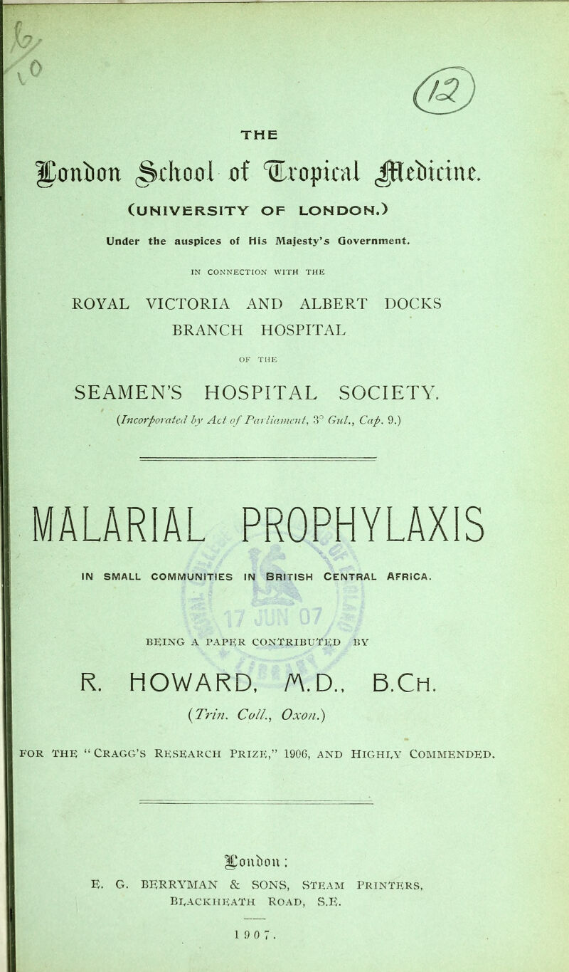 THE ^antion ^thool of ^ropifnl (university of LONDON.) Under the auspices of His Majesty’s Government. IN CONNECTION WITH THE ROYAL VICTORIA AND ALBERT DOCKS BRANCH HOSPITAL OF THE SEAMEN’S HOSPITAL SOCIETY. (Incorporated by Act of Parlianieuf, 3° Giil., Cap. 9.) MALARIAL PROPHYLAXIS IN SMALL COMMUNITIES IN BRITISH CENTRAL AFRICA. BEING A PAPER CONTRIBUTED BY R. HOWARD, /A.D., B.Ch. {Trin. Coll.., Oxon.) FOR The “ Gragg’S Research Prize,” 1906, and Highly Commended. IL'onbou : E. G. BERRYMAN & vSONS, vSTEAM PRINTERS. Beackheath Road, .S.E.