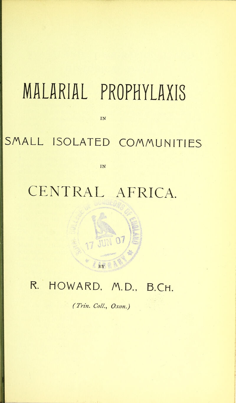 MALARIAL PROPHYLAXIS SAALL ISOLATED CO/nAUNITIES IN CENTRAL AFRICA. BY R. HOWARD. /v\.D., B.Ch. (Trin, ColL^ Oxon.)