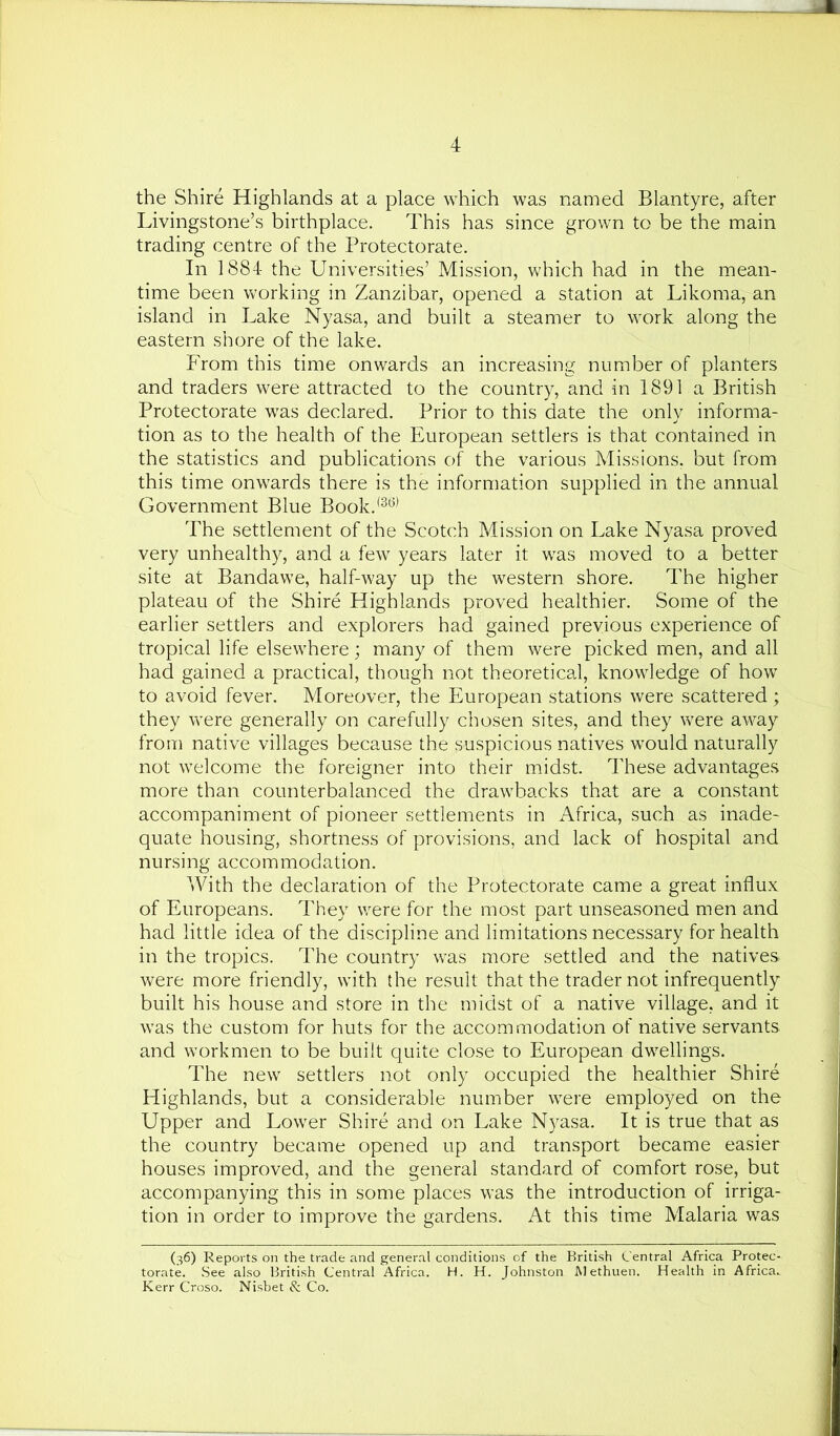 the Shire Highlands at a place which was named Blantyre, after Livingstone’s birthplace. This has since grown to be the main trading centre of the Protectorate. In 1884 the Universities’ Mission, which had in the mean- time been vv'orking in Zanzibar, opened a station at Likoma, an island in Lake Nyasa, and built a steamer to work along the eastern shore of the lake. From this time onwards an increasing number of planters and traders were attracted to the country, and in 1891 a British Protectorate was declared. Prior to this date the only informa- tion as to the health of the European settlers is that contained in the statistics and publications of the various Missions, but from this time onwards there is the information supplied in the annual Government Blue Book.<^^^ The settlement of the Scotch Mission on Lake Nyasa proved very unhealthy, and a few years later it was moved to a better site at Bandawe, half-way up the western shore. The higher plateau of the Shire Highlands proved healthier. Some of the earlier settlers and explorers had gained previous experience of tropical life elsewhere; many of them were picked men, and all had gained a practical, though not theoretical, knowledge of how to avoid fever. Moreover, the European stations were scattered ; they were generally on carefully chosen sites, and they were away from native villages because the suspicious natives would naturally not welcome the foreigner into their midst. These advantages more than counterbalanced the drawbacks that are a constant accompaniment of pioneer settlements in Africa, such as inade- quate housing, shortness of provisions, and lack of hospital and nursing accommodation. With the declaration of the Protectorate came a great influx of Europeans. They were for the most part unseasoned men and had little idea of the discipline and limitations necessary for health in the tropics. The country was more settled and the natives were more friendly, with the result that the trader not infrequently built his house and store in the midst of a native village, and it was the custom for huts for the accommodation of native servants and workmen to be built quite close to European dwellings. The new settlers not only occupied the healthier Shire Highlands, but a considerable number were employed on the Upper and Lower Shire and on Lake Nyasa. It is true that as the country became opened up and transport became easier houses improved, and the general standard of comfort rose, but accompanying this in some places was the introduction of irriga- tion in order to improve the gardens. At this time Malaria was (36) Reports on the trade and general conditions of the British Central Africa Protec- torate. See also British Central Africa. H. H. Johnston Methuen. Health in Africa. Kerr Croso. Nishet & Co.