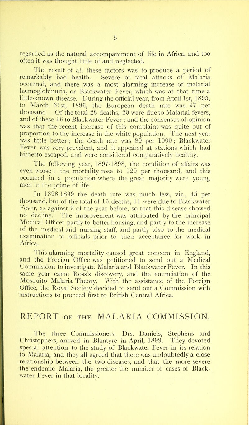 regarded as the natural accompaniment of life in Africa, and too often it was thought little of and neglected. The result of all these factors was to produce a period of remarkably bad health. Severe or fatal attacks of Malaria occurred, and there was a most alarming increase of malarial hgemoglobinuria, or Black water Fever, which was at that time a little-known disease. During the official year, from April 1st, 1895, to March 31st, 1896, the European death rate was 97 per thousand. Of the total 28 deaths, 20 were due to Malarial fevers, and of these 1 6 to Blackwater Fever ; and the consensus of opinion was that the recent increase of this complaint was quite out of proportion to the increase in the white population. The next year was little better; the death rate was 80 per 1000; Blackwater Fever was very prevalent, and it appeared at stations which had hitherto escaped, and were considered comparatively healthy. The following year, 1897-1898, the condition of affairs was even worse ; the mortality rose to 120 per thousand, and this occurred in a population where the great majority were young men in the prime of life. In 1898-1899 the death rate was much less, viz., 45 per thousand, but of the total of 16 deaths, 11 were due to Blackwater Fever, as against 9 of the year before, so that this disease showed no decline. The improvement was attributed by the principal Medical Officer partly to better housing, and partly to the increase of the medical and nursing staff, and partly also to the medical examination of officials prior to their acceptance for work in Africa. This alarming mortality caused great concern in England, and the Foreign Office was petitioned to send out a Medical Commission to investigate Malaria and Blackwater Fever. In this same year came Ross’s discovery, and the enunciation of the Mosquito Malaria Theory. With the assistance of the Foreign Office, the Royal Society decided to send out a Commission with instructions to proceed first to British Central Africa. REPORT OF THE MALARIA COMMISSION. The three Commissioners, Drs. Daniels, Stephens and Christophers, arrived in Blantyre in April, 1899. They devoted special attention to the study of Blackwater Fever in its relation to Malaria, and they all agreed that there was undoubtedly a close relationship between the two diseases, and that the more severe the endemic Malaria, the greater the number of cases of Black- water Fever in that locality.