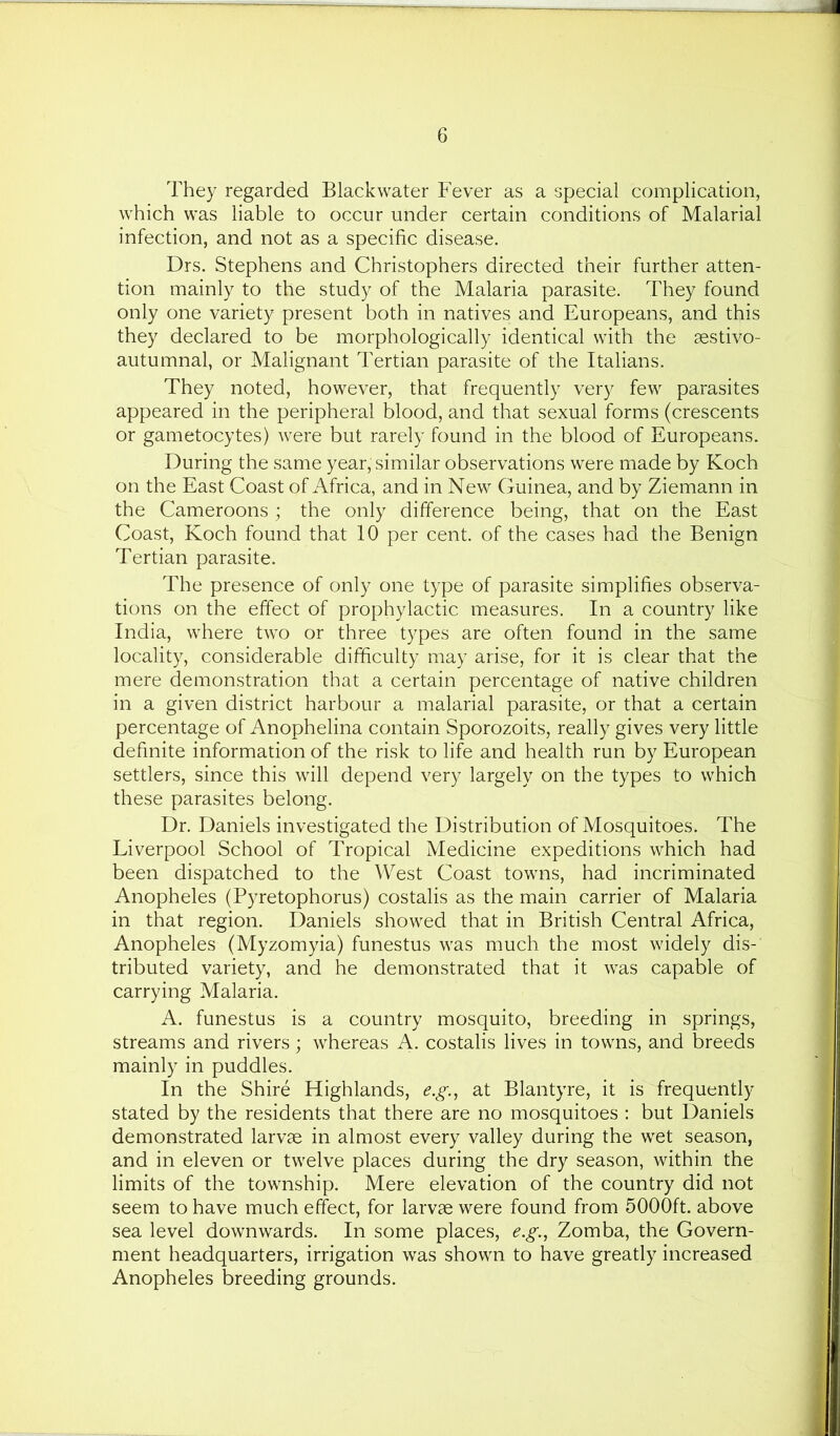They regarded Blackwater Fever as a special complication, which was liable to occur under certain conditions of Malarial infection, and not as a specific disease. Drs. Stephens and Christophers directed their further atten- tion mainly to the study of the Malaria parasite. They found only one variety present both in natives and Europeans, and this they declared to be morphologically identical with the aestivo- autumnal, or Malignant Tertian parasite of the Italians. They noted, however, that frequently very few parasites appeared in the peripheral blood, and that sexual forms (crescents or gametocytes) were but rarely found in the blood of Europeans. During the same year, similar observations were made by Koch on the East Coast of Africa, and in New Guinea, and by Ziemann in the Cameroons ; the only difference being, that on the East Coast, Koch found that 10 per cent, of the cases had the Benign Tertian parasite. The presence of only one type of parasite simplifies observa- tions on the effect of prophylactic measures. In a country like India, where two or three types are often found in the same locality, considerable difficulty may arise, for it is clear that the mere demonstration that a certain percentage of native children in a given district harbour a malarial parasite, or that a certain percentage of Anophelina contain Sporozoits, really gives very little definite information of the risk to life and health run by European settlers, since this will depend very largely on the types to which these parasites belong. Dr. Daniels investigated the Distribution of Mosquitoes. The Liverpool School of Tropical Medicine expeditions which had been dispatched to the West Coast towns, had incriminated Anopheles (Pyretophorus) costalis as the main carrier of Malaria in that region. Daniels showed that in British Central Africa, Anopheles (Myzomyia) funestus was much the most widely dis- tributed variety, and he demonstrated that it was capable of carrying Malaria. A. funestus is a country mosquito, breeding in springs, streams and rivers; whereas A. costalis lives in towns, and breeds mainly in puddles. In the Shire Highlands, e.g.^ at Blantyre, it is frequently stated by the residents that there are no mosquitoes : but Daniels demonstrated larvae in almost every valley during the wet season, and in eleven or twelve places during the dry season, within the limits of the township. Mere elevation of the country did not seem to have much effect, for larvae were found from 5000ft. above sea level downwards. In some places, e.g., Zomba, the Govern- ment headquarters, irrigation was shown to have greatly increased Anopheles breeding grounds.