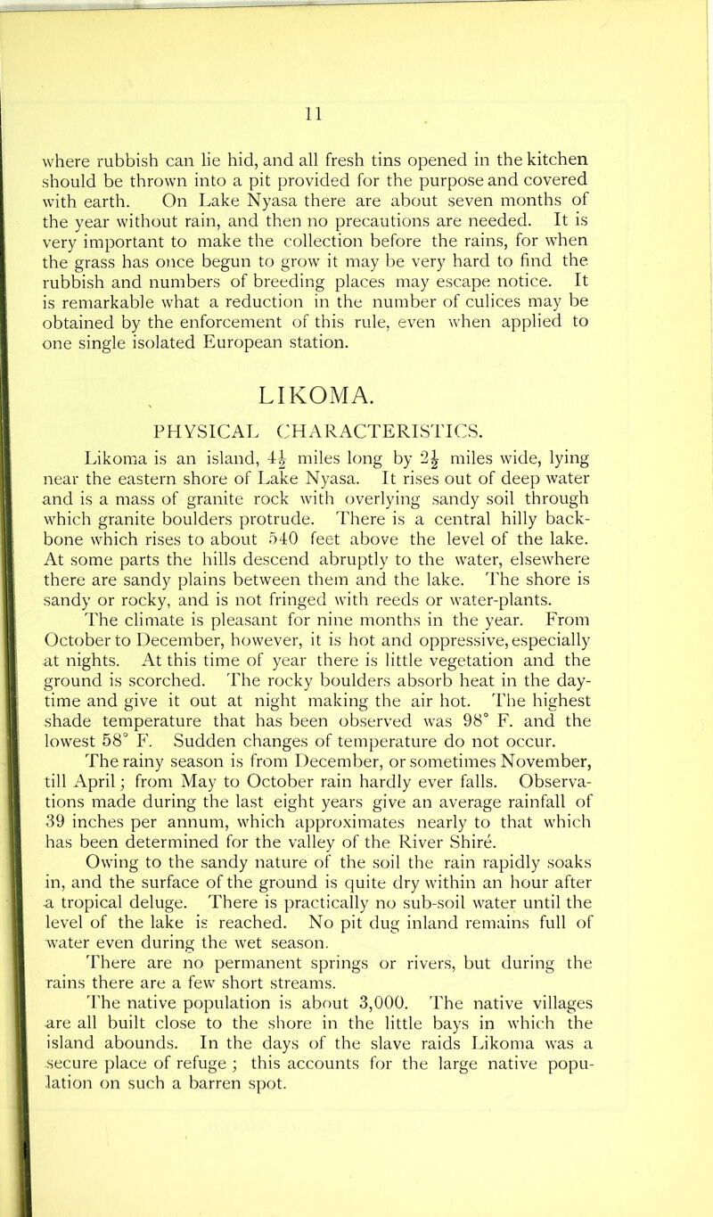 where rubbish can lie hid, and all fresh tins opened in the kitchen should be thrown into a pit provided for the purpose and covered with earth. On Lake Nyasa there are about seven months of the year without rain, and then no precautions are needed. It is very important to make the collection before the rains, for when the grass has once begun to grow it may be very hard to find the rubbish and numbers of breeding places may escape notice. It is remarkable what a reduction in the number of culices may be obtained by the enforcement of this rule, even when applied to one single isolated European station. LIKOMA. PHYSICAL CHARACTERISTICS. Likoma is an island, miles long by miles wide, lying near the eastern shore of Lake Nyasa. It rises out of deep water and is a mass of granite rock with overlying sandy soil through which granite boulders protrude. There is a central hilly back- bone which rises to about 540 feet above the level of the lake. At some parts the hills descend abruptly to the water, elsewhere there are sandy plains between them and the lake. The shore is sandy or rocky, and is not fringed with reeds or water-plants. The climate is pleasant for nine months in the year. Erom October to December, however, it is hot and oppressive, especially at nights. At this time of year there is little vegetation and the ground is scorched. The rocky boulders absorb heat in the day- time and give it out at night making the air hot. The highest shade temperature that has been observed was 98° F. and the lowest 58° F. Sudden changes of temperature do not occur. The rainy season is from December, or sometimes November, till April; from May to October rain hardly ever falls. Observa- tions made during the last eight years give an average rainfall of 39 inches per annum, which approximates nearly to that which has been determined for the valley of the River Shire. Owing to the sandy nature of the soil the rain rapidly soaks in, and the surface of the ground is quite dry within an hour after ■a tropical deluge. There is practically no sub-soil water until the level of the lake is reached. No pit dug inland remains full of water even during the wet season. There are no permanent springs or rivers, but during the rains there are a few short streams. The native population is about 3,000. The native villages are all built close to the shore in the little bays in which the island abounds. In the days of the slave raids Likoma was a secure place of refuge ; this accounts for the large native popu- lation on such a barren spot.