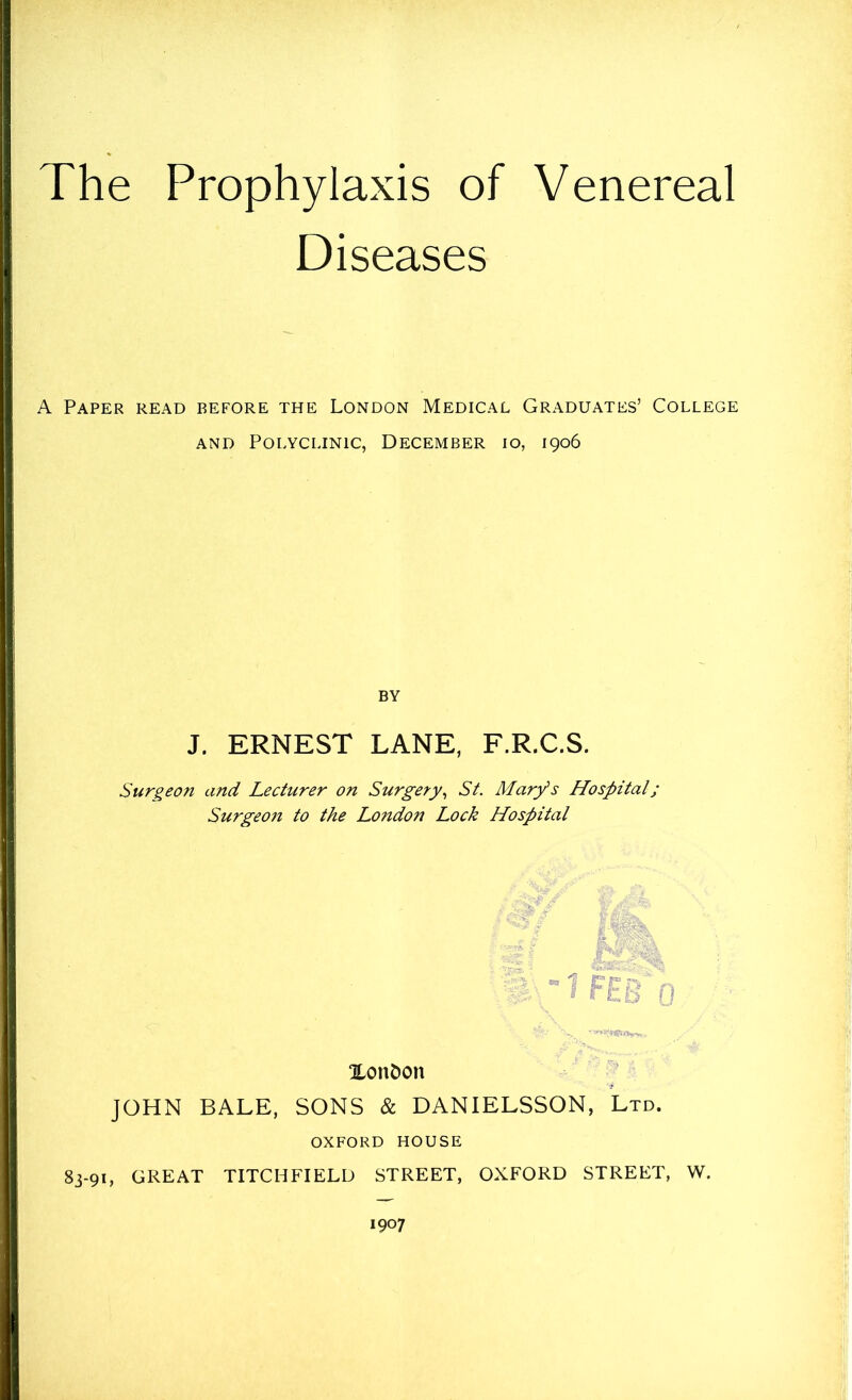 The Prophylaxis of Venereal Diseases A Paper read before the London Medical Graduates’ College and Polyclinic, December io, 1906 BY J. ERNEST LANE, F.R.C.S. Surgeon and Lecturer on Surgery, St. Mary's Hospital; Surgeon to the London Lock Hospital Xon&on JOHN BALE, SONS & DANIELSSON, Ltd. oxford house 83-91, GREAT TITCHFIELD STREET, OXFORD STREET, W.