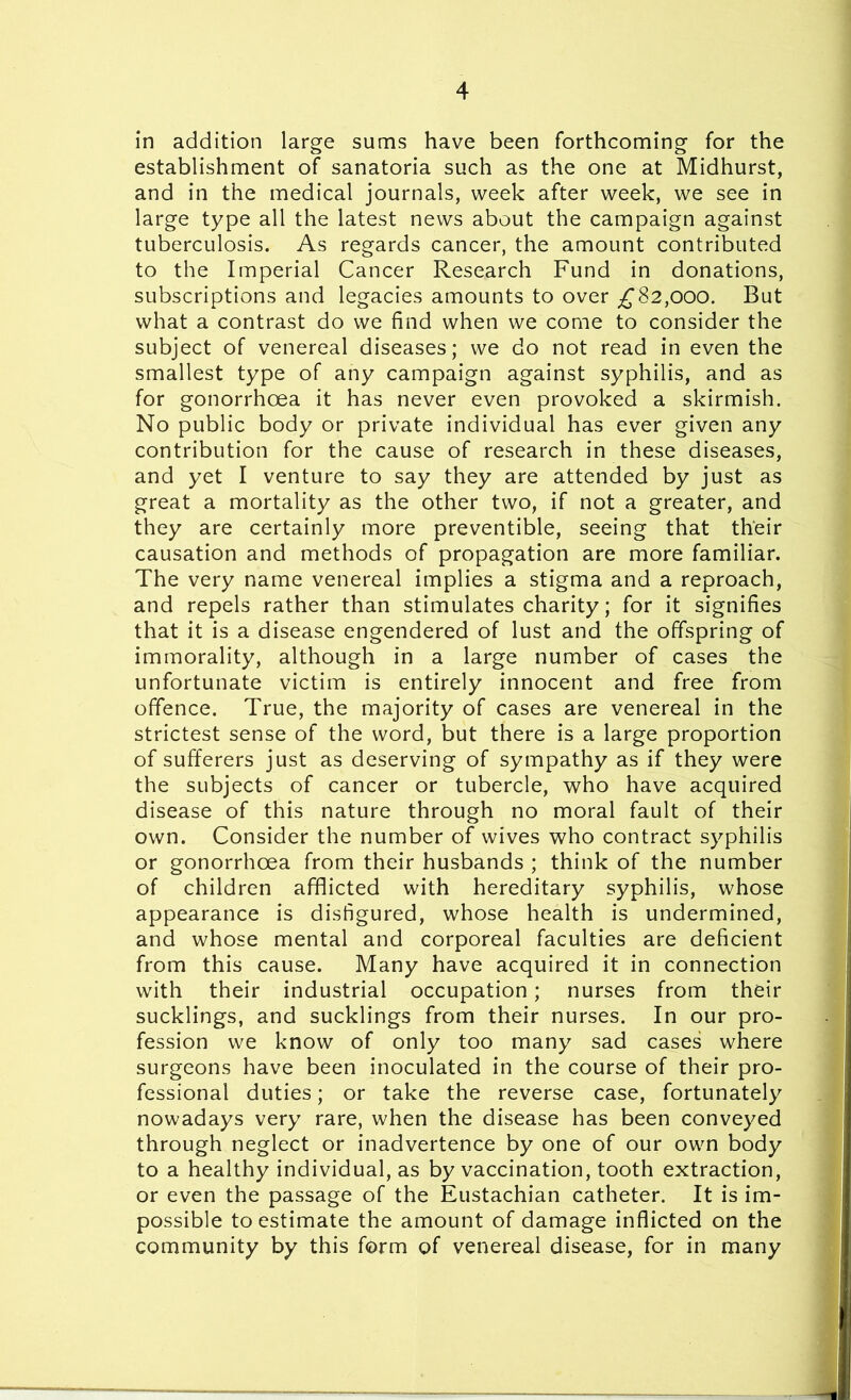 in addition large sums have been forthcoming for the establishment of sanatoria such as the one at Midhurst, and in the medical journals, week after week, we see in large type all the latest news about the campaign against tuberculosis. As regards cancer, the amount contributed to the Imperial Cancer Research Fund in donations, subscriptions and legacies amounts to over £82,000. But what a contrast do we find when we come to consider the subject of venereal diseases; we do not read in even the smallest type of any campaign against syphilis, and as for gonorrhoea it has never even provoked a skirmish. No public body or private individual has ever given any contribution for the cause of research in these diseases, and yet I venture to say they are attended by just as great a mortality as the other two, if not a greater, and they are certainly more preventible, seeing that their causation and methods of propagation are more familiar. The very name venereal implies a stigma and a reproach, and repels rather than stimulates charity; for it signifies that it is a disease engendered of lust and the offspring of immorality, although in a large number of cases the unfortunate victim is entirely innocent and free from offence. True, the majority of cases are venereal in the strictest sense of the word, but there is a large proportion of sufferers just as deserving of sympathy as if they were the subjects of cancer or tubercle, who have acquired disease of this nature through no moral fault of their own. Consider the number of wives who contract syphilis or gonorrhoea from their husbands ; think of the number of children afflicted with hereditary syphilis, whose appearance is disfigured, whose health is undermined, and whose mental and corporeal faculties are deficient from this cause. Many have acquired it in connection with their industrial occupation; nurses from their sucklings, and sucklings from their nurses. In our pro- fession we know of only too many sad cases where surgeons have been inoculated in the course of their pro- fessional duties; or take the reverse case, fortunately nowadays very rare, when the disease has been conveyed through neglect or inadvertence by one of our own body to a healthy individual, as by vaccination, tooth extraction, or even the passage of the Eustachian catheter. It is im- possible to estimate the amount of damage inflicted on the community by this form of venereal disease, for in many