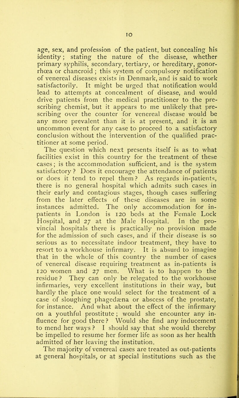 IO age, sex, and profession of the patient, but concealing his identity; stating the nature of the disease, whether primary syphilis, secondary, tertiary, or hereditary, gonor- rhoea or chancroid ; this system of compulsory notification of venereal diseases exists in Denmark, and is said to work satisfactorily. It might be urged that notification would lead to attempts at concealment of disease, and would drive patients from the medical practitioner to the pre- scribing chemist, but it appears to me unlikely that pre- scribing over the counter for venereal disease would be any more prevalent than it is at present, and it is an uncommon event for any case to proceed to a satisfactory conclusion without the intervention of the qualified prac- titioner at some period. The question which next presents itself is as to what facilities exist in this country for the treatment of these cases; is the accommodation sufficient, and is the system satisfactory ? Does it encourage the attendance of patients or does it tend to repel them? As regards in-patients, there is no general hospital which admits such cases in their early and contagious stages, though cases suffering from the later effects of these diseases are in some instances admitted. The only accommodation for in- patients in London is 120 beds at the Female Lock Hospital, and 27 at the Male Hospital. In the pro- vincial hospitals there is practically no provision made for the admission of such cases, and if their disease is so serious as to necessitate indoor treatment, they have to resort to a workhouse infirmary. It is absurd to imagine that in the whole of this country the number of cases of venereal disease requiring treatment as in-patients is 120 women and 27 men. What is to happen to the residue ? They can only be relegated to the workhouse infirmaries, very excellent institutions in their way, but hardly the place one would select for the treatment of a case of sloughing phagedaena or abscess of the prostate, for instance. And what about the effect of the infirmary on a youthful prostitute; would she encounter any in- fluence for good there? Would she find any inducement to mend her ways ? I should say that she would thereby be impelled to resume her former life as soon as her health admitted of her leaving the institution. The majority of venereal cases are treated as out-patients at general hospitals, or at special institutions such as the