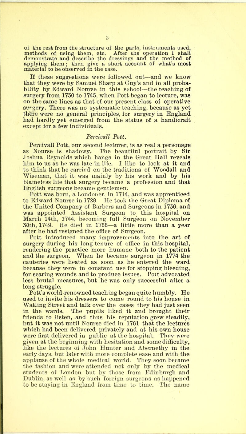 of the rest from the structure of the parts, instruments used, methods of using them, etc. After the operation I shall demonstrate and describe the dressings and the method of applying them ; then give a short account of what’s most material to be observed in the case. If these suggestions were followed out—and we know that they were by Samuel Sharp at Guy’s and in all proba- bility by Edward Nourse in this school—the teaching of surgery from 1730 to 1745, when Pott began to lecture, was on the same lines as that of our present class of operative surgery. There was no systematic teaching, because as yet thfeie were no general principles, for surgery in England had hardly yet emerged from the status of a handicraft except for a few individuals. Percivall Pott. Percivall Pott, our second lecturer, is as real a personage as Nourse is shadowy. The beautiful portrait by Sir Joshua Reynolds which hangs in the Great Hall reveals him to us as he was late in life. I like to look at it and to think that he carried on the traditions of Woodall and Wiseman, that it was mainly by his work and by his blameless life that surgery became a profession and that English surgeons became gentlemen. Pott was born, a Londoner, in 1714, and was apprenticed to Edward Nourse in 1729. He took the Great Diploma of the United Company of Barbers and Surgeons in 1736, and was appointed Assistant Surgeon to this hospital on March 14th, 1744, becoming full Surgeon on November 30th, 1749. He died in 1788—a little more than a year after he had resigned the office of Surgeon. Pott introduced many improvements into the art of surgery during his long tenure of office in this hospital, rendering the practice more humane both to the patient and the surgeon. When he became surgeon in 1774 the cauteries were heated as soon as he entered the ward because they were in constant use for stopping bleeding, for searing wounds and to produce issues. Pott advocated less brutal measures, but he was only successful after a long struggle. Pott’s world-renowned teaching began quite humbly. He used to invite his dressers to come round to his house in Watling Street and talk over the cases they had just seen in the wards. The pupils liked it and brought their friends to listen, and thus hie reputation grew steadily, but it was not until Nourse died in 1761 that the lectures which had been delivered privately and at his own house were first delivered in public at the hospital. They were given at the beginning with hesitation and some difficulty, like the lectures of John Hunter and Abernethy in the early days, but later with more complete ease and with the applause of the whole medical world. They soon became the fashion and were attended not only by the medical students of London but by those from Edinburgh and Dublin, as well as by such foreign surgeons as happened to be staying in England from time to time. The name