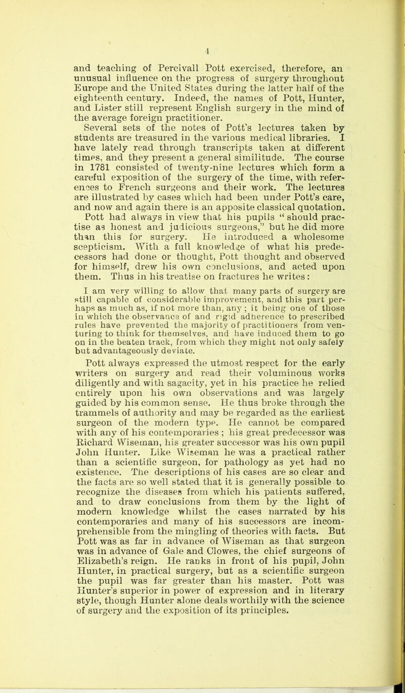 and teaching of Percivall Pott exercised, therefore, an unusual influence on the progress of surgery throughout Europe and the United States during the latter half of the eighteenth century. Indeed, the names of Pott, Hunter, and Lister still represent English surgery in the mind of the average foreign practitioner. Several sets of the notes of Pott’s lectures taken by students are treasured in the various medical libraries. I have lately read through transcripts taken at different times, and they present a general similitude. The course in 1781 consisted of twenty-nine lectures which form a careful exposition of the surgery of the time, with refer- ences to French surgeons and their work. The lectures are illustrated by cases which had been under Pott’s care, and now and again there is an apposite classical quotation. Pott had always in view that his pupils “ should prac- tise as honest and judicious surgeons,” but he did more than this for surgery. He introduced a wholesome scepticism. With a full knowledge of what his prede- cessors had done or thought, Pott thought and observed for himself, drew his own conclusions, and acted upon them. Thus in his treatise on fractures he writes: I am very willing to allow that many parts of surgery are still capable of considerable improvement, and this part per- haps as much as, if not more than, any ; it being one of those in which the observance of and rigid adherence to prescribed rules have prevented the majority of practitioners from ven- turing to think for themselves, and have induced them to go on in the beaten track, from which they might not only safely but advantageously deviate. Pott always expressed the utmost respect for the early writers on surgery and read their voluminous works diligently and with sagacity, yet in his practice he relied entirely upon his own observations and was largely guided by his common sense. He thus broke through the trammels of authority and may be regarded as the earliest surgeon of the modern type. He cannot be compared with any of his contemporaries ; his great predecessor was Richard Wiseman, his greater successor was his own pupil John Hunter. Like Wiseman he was a practical rather than a scientific surgeon, for pathology as yet had no existence. The descriptions of his cases are so clear and the facts are so well stated that it is generally possible to recognize the diseases from which his patients suffered, and to draw conclusions from them by the light of modern knowledge whilst the cases narrated by his contemporaries and many of his successors are incom- prehensible from the mingling of theories with facts. But Pott was as far in advance of Wiseman as that surgeon was in advance of Gale and Clowes, the chief surgeons of Elizabeth’s reign. He ranks in front of his pupil, John Hunter, in practical surgery, but as a scientific surgeon the pupil was far greater than his master. Pott was Hunter’s superior in power of expression and in literary style, though Hunter alone deals worthily with the science of surgery and the exposition of its principles.