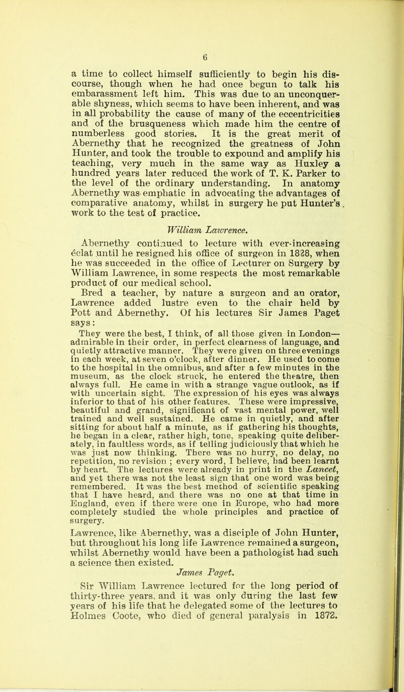 a time to collect himself sufficiently to begin his dis- course, though when he had once begun to talk his embarassment left him. This was due to an unconquer- able shyness, which seems to have been inherent, and was in all probability the cause of many of the eccentricities and of the brusqueness which made him the centre of numberless good stories. It is the great merit of Abernethy that he recognized the greatness of John Hunter, and took the trouble to expound and amplify his teaching, very much in the same way as Huxley a hundred years later reduced the work of T. K. Parker to the level of the ordinary understanding. In anatomy Abernethy was emphatic in advocating the advantages of comparative anatomy, whilst in surgery he put Hunter’s work to the test of practice. William Lawrence. Abernethy continued to lecture with ever-increasing dclat until he resigned his office of surgeon in 1828, when he was succeeded in the office of Lecturer on Surgery by William Lawrence, in some respects the most remarkable product of our medical school. Bred a teacher, by nature a surgeon and an orator, Lawrence added lustre even to the chair held by Pott and Abernethy. Of his lectures Sir James Paget says: They were the best, I think, of all those given in London— admirable in their order, in perfect clearness of language, and quietly attractive manner. They were given on three evenings in each week, at seven o’clock, after dinner. He used to come to the hospital in the omnibus, and after a few minutes in the museum, as the clock struck, he entered the theatre, then always full. He came in with a strange vague outlook, as if with uncertain sight. The expression of his eyes was always inferior to that of his other features. These were impressive, beautiful and grand, significant of vast mental power, well trained and well sustained. He came in quietly, and after sitting for about half a minute, as if gathering his thoughts, he began in a clear, rather high, tone, speaking quite deliber- ately, in faultless words, as if telling judiciously that which he was just now thinking. There was no hurry, no delay, no repetition, no revision ; every word, I believe, had been learnt by heart. The lectures were already in print in the Lancet, and yet there was not the least sign that one word was being remembered. It was the best method of scientific speaking that I have heard, and there was no one at that time in England, even if there were one in Europe, who had more completely studied the whole principles and practice of surgery. Lawrence, like Abernethy, was a disciple of John Hunter, but throughout his long life Lawrence remained a surgeon, whilst Abernethy would have been a pathologist had such a science then existed. James Paget. Sir William Lawrence lectured for the long period of thirty-three years, and it was only during the last few years of his life that he delegated some of the lectures to Holmes Coote, who died of general paralysis in 1872.