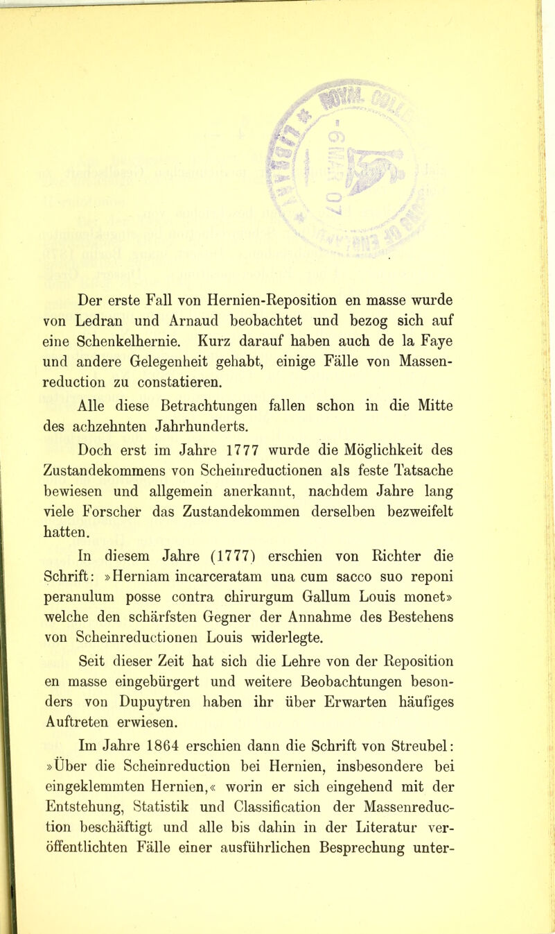 Der erste Fall von Hernien-Reposition en masse wurde von Ledran und Arnaud beobachtet und bezog sich auf eine Schenkelhernie. Kurz darauf haben auch de la Faye und andere Gelegenheit gehabt, einige Fälle von Massen- reduction zu constatieren. Alle diese Betrachtungen fallen schon in die Mitte des achzehnten Jahrhunderts. Doch erst im Jahre 1777 wurde die Möglichkeit des Zustandekommens von Scheinreductionen als feste Tatsache bewiesen und allgemein anerkannt, nachdem Jahre lang viele Forscher das Zustandekommen derselben bezweifelt hatten. In diesem Jahre (1777) erschien von Richter die Schrift: »Herniam incarceratam una cum sacco suo reponi peranulum posse contra chirurgum Gallum Louis monet» welche den schärfsten Gegner der Annahme des Bestehens von Scheinreductionen Louis widerlegte. Seit dieser Zeit hat sich die Lehre von der Reposition en masse eingebürgert und weitere Beobachtungen beson- ders von Dupuytren haben ihr über Erwarten häufiges Auftreten erwiesen. Im Jahre 1864 erschien dann die Schrift von Streubel: »Über die Scheinreduction bei Hernien, insbesondere bei eingeklemmten Hernien,« worin er sich eingehend mit der Entstehung, Statistik und Classification der Massenreduc- tion beschäftigt und alle bis dahin in der Literatur ver- öffentlichten Fälle einer ausführlichen Besprechung unter-